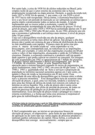 Por outro lado, a crise de 1938 foi de efeitos reduzidos no Brasil, pela
simples razão de que o setor externo da economia não se havia
propriamente recuperado na etapa anterior. Destarte, a queda da renda real,
entre 1937 e 1938, foi de apenas 2 por cento, e já em 1939 o nível
de 1937 havia sido recuperado. Dessa forma, a economia brasileira não
teve a seu favor um período de transição ao ser submetida ao esforço que a
guerra impôs a praticamente todos os países do mundo. A tensão
suplementar que se exerce sobre a economia, a partir de 1940, é
automaticamente acompanhada de uma alta brusca de preços. O nível
geral de preços, que entre 1929 e 1939 havia aumentado apenas em 31 por
cento, entre 1940 e 1944 sobe 86 por cento. Já em 1942, primeiro ano em
que a economia é 173
                   submetida a um esforço mais intenso, o nível de preços
sobe 18 por cento .
Uma vez o desequilíbrio resolvido em alta de preços, qualquer
política corretora se torna mais difícil de aplicar. Isto porque a alta dos
preços não é senão um sintoma de que a forma de distribuição da renda
se está modificando com rapidez. Vejamos mais de perto esse pro-
cesso. A massa de renda criada no setor exportador se viu,
bruscamente, sem contrapartida real, ao reduzirem-se as importações.
Em 1942, por exemplo, o valor fob das exportações excedeu em 60 por
cento o valor cif das importações, alcançando o saldo de 2,8 bilhões de
cruzeiros. Demais, a economia continuava a produzir café em quanti-
dade superior à que podia colocar no exterior ou consumir. Os estoques
de café acumulados em 1942 se aproximaram de 1 bilhão de cruzeiros.
Se a estes fatores adicionamos o déficit governamental, que for de
1,5 bilhão de cruzeiros, temos já uma magnífica base de
operação para o sistema bancário expandir os meios de pagamentos, os
quais aumentaram, entre 1942 e 1943, em cerca de 60 por cento174. Entre
1940 e 1943 a quantidade total de bens e serviços à disposição da
população no território nacional aumentou apenas em 2 por cento, en-
quanto o fluxo de renda se incrementou em 43 por cento. Essa
disparidade dá uma idéia do desequilíbrio que se formou entre a oferta
real e a procura monetária175. Esse desequilíbrio teria de acarretar uma
elevação de preços, a qual, uma vez iniciada, tenderia a acelerar-se,
pois uma das formas de defesa da renda real consiste em reduzir ao
mínimo os ativos líquidos. Ora, a alta de preços não é outra coisa
senão uma valorização, por efeito de pressão da procura, de todos os
bens em processo de produção ou já produzidos e em mãos dos
intermediários. Essa elevação de preços tende a propagar-se a todo o
sistema econômico, e a forma que toma esse processo é responsável
pelo grau de redistribuição da renda que provoca.

(173) Como índice do nível de preços, a partir de 1939, utilizamos o deflator implícito na Renda
Territorial, calculado peto grupo mistoBNOE-CHVSL e publicado em O Desenvolvimento Econômi-
co do Brasi, dl., primeira parte, apêndice estatístico, quadro III.


E fácil compreender que, ao iniciar-se um processo brusco de
elevação de preços, os empresários - pela razão de que detêm estoques
de operação ou de outro tipo nas várias etapas do processo produtivo -
realizam ganhos substanciais de capital. Dessa forma, a correção do
desequilíbrio traz consigo necessariamente - sempre que os
                                                 151
 