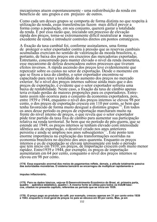 mecanismos atuem espontaneamente - uma redistribuição da renda em
benefício de uns grupos e em prejuízo de outros.
Como cada um desses grupos se comporta de forma distinta no que respeita à
utilização da renda, essas transferências fazem mais difícil prever a
forma como a população, em seu conjunto, quererá gastar a totalidade
da renda. É por essa razão que, iniciando um processo de elevação
rápida dos preços, torna-se extremamente difícil neutralizar a massa
excedente de renda e introduzir controles diretos em pontos estratégicos.
A fixação da taxa cambial foi, conforme assinalamos, uma forma
de proteger o setor exportador contra à pressão que as reservas cambiais
acumuladas exerciam no sentido de valorização da moeda brasileira, e,
portanto, de baixa dos preços em cruzeiros das mercadorias exportadas.
Entretanto, concorrendo para manter elevado o nível da renda monetária,
esse mecanismo de defesa desencadeou outros processos que tiveram
efeitos inversos. A rápida ascensão dos preços teve evidentemente que
repercutir sobre os custos no setor de exportação. Desde o momento em
que se fixou a taxa do câmbio, o setor exportador encontrou-se
capacitado para reter a totalidade do aumento dos preços no mercado
exterior. Se o nível dos preços internos subisse ainda mais que o dos
preços de exportação, é evidente que o setor exportador sofreria uma
baixa de rentabilidade. Neste caso, a fixação da taxa de câmbio apenas
teria evitado perdas de maiores proporções para os exportadores. Entre-
tanto assim não ocorreu para o conjunto da economia exportadora, pois,
entre 1939 e 1944, enquanto o nível dos preços internos se elevou 98 por
cento, o dos preços de exportação cresceu em 110 por cento,176 bem que
                                                               se
tenha favorecido de forma muito desigual a distintos grupos . Em todos
os anos desse período os preços de exportação marcharam muito na
frente do nível interno de preços, o que revela que o setor exportador
pôde tirar partido da taxa fixa de câmbio para aumentar sua participação
relativa na renda territorial. Se bem que no período do pós-guerra, que se
estende até 1949, os preços internos se tenham elevado com intensidade
idêntica aos de exportação, o desnível criado nos anos anteriores
persistiu e ainda se ampliou nos anos subseqüentes177. Este ponto tem
enorme importância na explicação das transformações ocorridas na
economia brasileira no decênio dos anos quarenta. Enquanto os preços
internos e os de exportação se elevam intensamente em todo o período
que tem início em 1939, jos preços, de Importação crescem com muito menor
rapidez. Entre1939 e 1944, por exemplo; os preços de importação
aumentaram em 64 por cento, conquanto o nível dos preços internos se
elevou em 98 por cento.
(174) Essa expansão anormal dos meios de pagamentos reflete, demais, a atitude totalmente passiva
das autoridades monetárias. O sistema bancário se encarregou de multiplicar rapidamente o


impulso inflacionário.


(175) Para os dados básicos, veja-se O Desenvolvimento Econômico do Brasi, et. primeira parta,
                                         A mesma fonte se utiliza para todos os IndoM bási-
cos, citados no presente capitulo, referentes ao período que se inicia em 1939.


(176) O preço pago ao produtor de café. por exemplo, cresceu apenas em 31 por cento entre 1939
e 1943. enquanto o nível geral de preços no pais se elevava em 65 por cento. Mas. ja em
                                               152
 