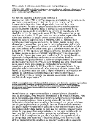 1944. o produtor de café recuperava e ultrapassava o nível gera) de preços.

(177) Entre 1939 e 1948 o nível interno de preços aproximadamente triplicou e o dos preços de ex-
cento e os de exportação 84 por cento.


No período seguinte a disparidade continua a
acentuar-se: entre 1944 e 1949 os preços de importação se elevam em 36
por cento, conquanto o nível interno de preços cresça em 70.
A conseqüência prática dessa disparidade crescente foi a sub-
versão do nível relativo de preços que havia servido de base para o
desenvolvimento industrial desde o começo dos anos trinta. Se se
compara a evolução do nível interno de preços no Brasil com a do
nível dos preços de importação, entre 1929 e 1939, comprova-se um
crescimento relativo de 60 por cento nas mercadorias importadas. Foi
sobre essa paridade de preços que se desenvolveu a economia
brasileira desde a depressão até o presente. Uma tal paridade não
significa necessariamente que o nível de preços dentro do país seja
alto ou baixo, ou melhor, que a moeda esteja sub ou sobrevalorizada
no exterior. Tanto é possível afirmar que em 1939 a moeda brasileira
era subvalorizada no exterior como que o contrário ocorria em 1929.
Entre 1939 e 1949 opera-se um processo inverso, elevando-se o nível
de preços dentro do país, comparativamente ao nível dos preços de
importação. Houve, portanto, uma revalorização da moeda brasileira,
apenas ocultada pelo sistema de controle de câmbio. Tendia a
restabelecer-se a paridade entre o poder de compra interno e o externo
que havia prevalecido em 1929. É fácil perceber que uma modificação
dessa ordem traria conseqüências profundas para o sistema
econômico. A paridade de 1929 se refletia em um coeficiente de im-
portações relativamente elevado. Ora, nos anos trinta o desenvolvi-
mento da economia teve por base o impulso interno e se processou no
sentido da substituição de importações por artigos de produção
interna. Com efeito, à medida que crescia a economia reduzia-se o
coeficiente de importações17*.

(176) A comparação é mais evidente quando feita entre uma série de rendas e outra de importações a
preços constantes, para evitar que a elevação mais rápida dos preços de Importação faça
subir artificialmente o coeficiente. Os dados relativos a esse coeficiente no período 1939-54
encontram-se em O Desenvolvimento Econômico do Brasa, c/f., primeira parte, apêndice
estatístico, quadro xw.


O coeficiente de importações reflete a composição do dispendio
total da população, ertre produtos importados e de produção interna. Para
que a população, que antes gastava perto de 20 por cento de sua renda
com artigos importados, passe a gastar apenas Í0 por cento, é
indispensável que haja uma mudança fundamental nos preços relativos
dos artigos importados e de produção interna. Uma mudança no nível
dos preços relativos teria de ser causada ou por um crescimento muito
maior da produtividade dentro do país que nos setores congêneres dos
países de onde procedem as importações, ou por uma modificação na
taxa cambial, isto é, por uma baixa no poder aquisitivo externo da
moeda. É fácil compreender que, dada a pobreza de capital e técnica
de que padece uma economia subdesenvolvida, seria pouco avisado
atribuir principalmente à melhora de produtividade relativa a redução
                                                153
 
