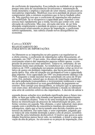 do coeficiente de importações. Essa redução na realidade só se operou
porque uma série de circunstâncias favoreceram a manutenção da
renda monetária e ampliou o mercado do setor interno, encarecendo as
mercadorias importadas. Modificar essa nova paridade de preços seria
comprometer toda a estrutura econômica que se havia fundado sobre
ela. Não significa isso que o coeficiente de importações não pudesse
ser modificado. Se se recuperava a capacidade para importar e esta
crescia mais rapidamente que a renda, haveria que contar com uma
elevação do coeficiente. Mas essa elevação não teria de ser feita
alterando simplesmente a paridade de preços a que nos referimos. Se
se reduzissem relativamente os preços de importação, o coeficiente
subiria rapidamente, mas subiria criando novos desequilíbrios na
economia.



CAPÍTULO XXXIV
REAJUSTAMENTO DO
COEnCIENTE DE IMPORTAÇÕES

Ao liberarem-se as importações no pós-guerra e ao regularizar-se
a oferta externa, o coeficiente de importações subiu bruscamente, al-
cançando, em 1947, 15 por cento. Aos observadores do momento, esse
crescimento relativo das importações pareceu refletir apenas a com-
pressão da procura nos anos anteriores. Tratava-se, entretanto, de um
fenômeno muito mais profundo. Ao restabelecer-se o nível de preços
relativos de 1929, a população novamente pretendeu voltar ao nível re-
lativo de gastos em produtos importados, que havia prevalecido na-
quela época. Ora, uma tal situação era incompatível com a capacidade
para importar. Essa capacidade em 1947 era praticamente idêntica à de
1929, enquanto a renda nacional havia aumentado em cerca de 50 por
cento. Era, portanto, natural que os desejos de importação manifesta-
dos pela população (consumidores e inversionistas) tendessem a supe-
rar em escala considerável as reais possibilidades de pagamento no
exterior. Para corrigir esse desequilíbrio, as soluções que se apresenta-
vam eram estas: desvalorizar substancialmente a moeda ou introduzir
uma série de controles seletivos das importações. A decisão de adotar a

segunda dessas soluções teve profunda significação para o futuro ime-
diato, se bem que tenha sido tomada com aparente desconhecimento
de seu verdadeiro alcance. Trata-se de uma resolução de importância
básica na intensificação do processo de industrialização do país, con-
forme veremos em seguida. Não obstante, o setor industrial, mais preo-
cupado com o problema da concorrência imediata dos produtores
estrangeiros, supôs que se havia tomado uma decisão contrária aos in-
teresses da industria. Por outro lado, o setor exportador, julgando que
se tratava de uma medida destinada a parar a alta de preços, acreditou
que não lhe seria totalmente desfavorável. O motivo que guiou as auto-
ridades brasileiras parece haver sido, na realidade, o temor a uma agra-
vação da alta de preços. Ao elevarem-se os preços de importação, com
                                     154
 