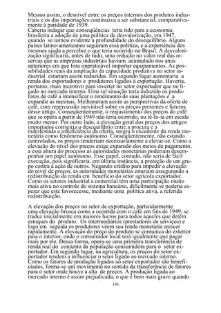 Mesmo assim, o desnível entre os preços internos dos produtos indus-
triais e os das importações continuava a ser substancial, comparativa-
mente à paridade de 1939.
Caberia indagar que conseqüências teria tido para a economia
brasileira a adoção de uma política de desvalorização, em 1947,
quando se tornou evidente a profundidade do desequilíbrio. Alguns
países latino-americanos seguiram essa política, e a experiência dos
mesmos ajuda a perceber o que teria ocorrido no Brasil. A desvalori-
zação significaria, antes de tudo, uma redução no valor real das re-
servas que as empresas industriais haviam acumulado nos anos
anteriores em que fora impraticável importar equipamentos. As pos-
sibilidades reais da ampliação da capacidade produtiva no setor in-
dustrial estariam assim reduzidas. Em segundo lugar aumentaria a
renda dos exportadores e produtores ligados à exportação. Haveria,
portanto, mais incentivo para inverter no setor exportador que no li-
gado ao mercado interno. Uma tal situação teria induzido os produ-
tores de café a intensificar o rendimento de suas plantações e a
expandir as mesmas. Melhorariam assim as perspectivas da oferta de
café, com repercussão inevitável sobre os preços presentes e futuros
desse artigo. Conseqüentemente, o reajustamento dos preços do café
que se opera a partir de 1949 não teria ocorrido, ou tê-lo-ia em escala
muito menor. Por outro lado, a elevação geral dos preços dos artigos
importados corrigiria o desequilíbrio entre a procura e a
manifestada a insuficiência da oferta, surgiu o excedente da renda mo-
netária como fenômeno autônomo. Conseqüentemente, não estando
controlados, os preços tenderiam necessariamente a elevar-se. Como a
elevação do nível dos preços exige expansão dos meios de pagamento,
a essa altura do processo as autoridades monetárias poderiam desem-
penhar um papel autônomo. Esse papel, contudo, não seria de fácil
execução, pois significaria, em última instância, a proteção de um gru-
po contra a ação de outros. Negando crédito para impedir a elevação
do nível de preços, as autoridades monetárias estariam assegurando a
redistribuição da renda em benefício do setor agrícola exportador.
Como os setores industrial e comercial têm uma participação muito
mais ativa no controle do sistema bancário, dificilmente se poderia es-
perar que este favorecesse, mediante uma política ativa, a referida
redistribuição.
A elevação dos preços no setor de exportação, particularmente
uma elevação brusca como a ocorrida com o café em fins de 1949, se
traduz inicialmente em maiores lucros para todos aqueles que detêm
estoques do produto. Os intermediários (prestadores de serviços) e
logo em seguida os produtores vêem sua renda monetária crescer
rapidamente. A elevação do preço do produto se comunica do exterior
para o interior, onde o consumidor local terá igualmente que pagar
mais por ele. Dessa forma, opera-se uma primeira transferência de
renda real do conjunto da população consumidora para o setor ex-
portador. Em segundo lugar, na agricultura, os preços do setor ex-
portador tendem a influenciar o setor ligado ao mercado interno.
Como os fatores de produção ligados ao setor exportador são benefi-
ciados, forma-se um movimento no sentido da transferência de fatores
para o setor onde houve a alta de preços. A produção ligada ao
mercado interno é assim prejudicada, o que é bem mais grave quando
                                    156
 