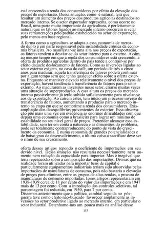 está crescendo a renda dos consumidores por efeito da elevação dos
preços de exportação. Dessa situação, como é natural, terá que
resultar um aumento dos preços dos produtos agrícolas destinados ao
mercado interno. Se o setor exportador representa, como ocorre no
Brasil, uma parte muito importante da agricultura, é perfeitamente
natural que os fatores ligados ao mercado interno procurem nivelar
suas remunerações pelo padrão estabelecido no setor de exportação,
pelo menos em base regional.
A forma como a agricultura se adapta a essa economia de merca-
do duplo é em parte responsável pela instabilidade crônica da econo-
mia brasileira. Ao manifestar-se uma alta nos preços de exportação,
os fatores tendem a desviar-se do setor interno para o externo. Assim,
ao mesmo tempo em que a renda dos consumidores está crescendo, a
oferta de produtos agrícolas dentro do país tende a contrair-se por
efeito daquele deslocamento de fatores. Como as inversões ligadas ao
setor externo exigem, no caso do café, um período de três a cinco
anos para madurar, aquela transferência de fatores poderá continuar
por algum tempo sem que tenha qualquer efeito sobre a oferta exter-
na. Enquanto se mantiver elevado relativamente o nível dos preços de
exportação, haverá tendência à transferência de fatores para o setor
externo. Ao madurarem as inversões nesse setor, criarse muitas vezes
uma situação de superprodução. A essa altura os preços do mercado
interno possivelmente já terão subido suficientemente para nivelar-se
aos de exportação. Ao caírem estes, tem início um processo inverso de
transferência de fatores, aumentando a produção para o mercado in-
terno na etapa em que se comprime a renda dos consumidores. Exis-
ampliação dos desequilíbrios provenientes do exterior. Essa observa-
ção põe mais uma vez em evidência as enormes dificuldades com que
depara uma economia como a brasileira para lograr um mínimo de
estabilidade no seu nível geral de preços. Pretender alcançar essa es-
tabilidade, sem ter em conta a natureza e as dimensões do problema,
pode ser totalmente contraproducente do ponto de vista do cresci-
mento da economia. E numa economia de grandes potencialidades e
de baixo grau de desenvolvimento, a última coisa a sacrificar deve ser
o ritmo de seu crescimento.

oferta desses artigos repondo o coeficiente de importações em seu
devido nível. Dessa situação não resultaria necessariamente nem au-
mento nem redução da capacidade para importar. Mas é inegável que
teria repercussão sobre a composição das importações. Divisas qué na
realidade foram utilizadas para importar bens de capital e
particularmente equipamentos industriais teriam sido absorvidas pelas
importações de manufaturas de consumo, pois não bastaria a elevação
de preços para eliminar, entre os grupos de altas rendas, a procura de
manufaturas de consumo importadas. Esses artigos representaram em
1938-1939 cerca de 11 por cento do valor das importações e em 1947
mais de 13 por cento. Com a introdução dos controles seletivos, tal
porcentagem foi reduzida, em 1950, para 7 por cento.
Dissemos anteriormente que a política cambial seguida no pós-
guerra teve como efeito não-buscado favorecer amplamente as in-
versões no setor produtivo ligado ao mercado interno, em particular o
setor industrial. Detenhamo-nos um pouco mais na análise desse
                                    157
 