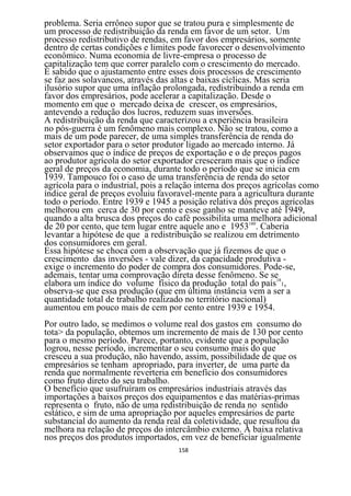 problema. Seria errôneo supor que se tratou pura e simplesmente de
um processo de redistribuição da renda em favor de um setor. Um
processo redistributivo de rendas, em favor dos empresários, somente
dentro de certas condições e limites pode favorecer o desenvolvimento
econômico. Numa economia de livre-empresa o processo de
capitalização tem que correr paralelo com o crescimento do mercado.
É sabido que o ajustamento entre esses dois processos de crescimento
se faz aos solavancos, através das altas e baixas cíclicas. Mas seria
ilusório supor que uma inflação prolongada, redistribuindo a renda em
favor dos empresários, pode acelerar a capitalização. Desde o
momento em que o mercado deixa de crescer, os empresários,
antevendo a redução dos lucros, reduzem suas inversões.
A redistribuição da renda que caracterizou a experiência brasileira
no pós-guerra é um fenômeno mais complexo. Não se tratou, como a
mais de um pode parecer, de uma simples transferência de renda do
setor exportador para o setor produtor ligado ao mercado interno. Já
observamos que o índice de preços de exportação e o de preços pagos
ao produtor agrícola do setor exportador cresceram mais que o índice
geral de preços da economia, durante todo o período que se inicia em
1939. Tampouco foi o caso de uma transferência de renda do setor
agrícola para o industrial, pois a relação interna dos preços agrícolas como
índice geral de preços evoluiu favoravel-mente para a agricultura durante
todo o período. Entre 1939 e 1945 a posição relativa dós preços agrícolas
melhorou em cerca de 30 por cento e esse ganho se manteve até 1949,
quando a alta brusca dos preços do café possibilita uma 180melhora adicional
de 20 por cento, que tem lugar entre aquele ano e 1953 . Caberia
levantar a hipótese de que a redistribuição se realizou em detrimento
dos consumidores em geral.
Essa hipótese se choca com a observação que já fizemos de que o
crescimento das inversões - vale dizer, da capacidade produtiva -
exige o incremento do poder de compra dos consumidores. Pode-se,
ademais, tentar uma comprovação direta desse fenômeno. Se se
elabora um índice do volume físico da produção total do país181,
observa-se que essa produção (que em última instância vem a ser a
quantidade total de trabalho realizado no território nacional)
aumentou em pouco mais de cem por cento entre 1939 e 1954.
Por outro lado, se medimos o volume real dos gastos em consumo do
tota> da população, obtemos um incremento de mais de 130 por cento
para o mesmo período. Parece, portanto, evidente que a população
logrou, nesse período, incrementar o seu consumo mais do que
cresceu a sua produção, não havendo, assim, possibilidade de que os
empresários se tenham apropriado, para inverter, de uma parte da
renda que normalmente reverteria em benefício dos consumidores
como fruto direto do seu trabalho.
O benefício que usufruíram os empresários industriais através das
importações a baixos preços dos equipamentos e das matérias-primas
representa o fruto, não de uma redistribuição de renda no sentido
estático, e sim de uma apropriação por aqueles empresários de parte
substancial do aumento da renda real da coletividade, que resultou da
melhora na relação de preços do intercâmbio externo. A baixa relativa
nos preços dos produtos importados, em vez de beneficiar igualmente
                                     158
 