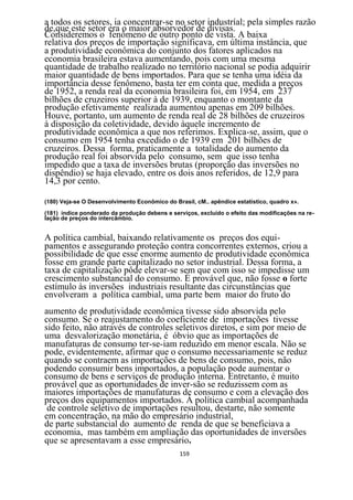 a todos os setores, ia concentrar-se no setor industríal; pela simples razão
de,que este setor era o maior absorvedor de divisas.
Consideremos o fenômeno de outro ponto de vista. A baixa
relativa dos preços de importação significava, em última instância, que
a produtividade econômica do conjunto dos fatores aplicados na
economia brasileira estava aumentando, pois com uma mesma
quantidade de trabalho realizado no território nacional se podia adquirir
maior quantidade de bens importados. Para que se tenha uma idéia da
importância desse fenômeno, basta ter em conta que, medida a preços
de 1952, a renda real da economia brasileira foi, em 1954, em 237
bilhões de cruzeiros superior à de 1939, enquanto o montante da
produção efetivamente realizada aumentou apenas em 209 bilhões.
Houve, portanto, um aumento de renda real de 28 bilhões de cruzeiros
à disposição da coletividade, devido àquele incremento de
produtividade econômica a que nos referimos. Explica-se, assim, que o
consumo em 1954 tenha excedido o de 1939 em 201 bilhões de
cruzeiros. Dessa forma, praticamente a totalidade do aumento da
produção real foi absorvida pelo consumo, sem que isso tenha
impedido que a taxa de inversões brutas (proporção das inversões no
dispêndio) se haja elevado, entre os dois anos referidos, de 12,9 para
14,3 por cento.

(180) Veja-se O Desenvolvimento Econômico do Brasil, cM.. apêndice estatístico, quadro x».
(181) índice ponderado da produção debens e serviços, excluído o efeito das modificações na re-
lação de preços do intercâmbio.


A política cambial, baixando relativamente os preços dos equi-
pamentos e assegurando proteção contra concorrentes externos, criou a
possibilidade de que esse enorme aumento de produtividade econômica
fosse em grande parte capitalizado no setor industrial. Dessa forma, a
taxa de capitalização pôde elevar-se sem que com isso se impedisse um
crescimento substancial do consumo. É provável que, não fosse o forte
estímulo às inversões industriais resultante das circunstâncias que
envolveram a política cambial, uma parte bem maior do fruto do
aumento de produtividade econômica tivesse sido absorvida pelo
consumo. Se o reajustamento do coeficiente de importações tivesse
sido feito, não através de controles seletivos diretos, e sim por meio de
uma desvalorização monetária, é óbvio que as importações de
manufaturas de consumo ter-se-iam reduzido em menor escala. Não se
pode, evidentemente, afirmar que o consumo necessariamente se reduz
quando se contraem as importações de bens de consumo, pois, não
podendo consumir bens importados, a população pode aumentar o
consumo de bens e serviços de produção interna. Entretanto, é muito
provável que as oportunidades de inver-são se reduzissem com as
maiores importações de manufaturas de consumo e com a elevação dos
preços dos equipamentos importados. Á política cambial acompanhada
 de controle seletivo de importações resultou, destarte, não somente
em concentração, na mão do empresário industrial,
de parte substancial do aumento de renda de que se beneficiava a
economia, mas também em ampliação das oportunidades de inversões
que se apresentavam a esse empresário.
                                               159
 