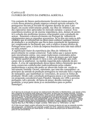 CAPÍTULO II
FATORES DO ÊXITO DA EMPRESA AGRÍCOLA

Um conjunto de fatores particularmente favoráveis tomou possível
o êxito dessa primeira grande empresa colonial agrícola européia. Os
portugueses haviam já iniciado há algumas dezenas de anos a pro-
dução, em escala relativamente grande, nas ilhas do Atlântico, de uma
das especiarias mais apreciadas no mercado europeu: o açúcar. Essa
experiência resultou ser de enorme importância, pois, demais de permi-
tir a solução dos problemas técnicos relacionados com a produção do
açúcar, fomentou o desenvolvimento em Portugal da indústria de
equipamentos para os engenhos açucareiros. Se se têm em conta as difi-
culdades que se enfrentavam na época para conhecer qualquer técnica
de produção e as proibições que havia para exportação de equipamen-
tos, compreende-se facilmente que, sem o relativo avanço técnico de
Portugal nesse setor, o êxito da empresa brasileira teria sido mais difícil
ou mais remoto4.
A significação maior da experiência das ilhas do Atlântico foi
possivelmente no campo comercial. Tudo indica que o açúcar portu-
guês inicialmente entrou nos canais tradicionais controlados pelos
comerciantes das cidades italianas5. A baixa de preços que tem lugar
no último quartel do século xv leva a crer, sem embargo, que esses
canais não se ampliaram na medida requerida pela expansão da pro-
dução. A crise de superprodução dessa época indica claramente que nas
áreas comerciais estabelecidas tradicionalmente pelas cidades'
mediterrâneas o açúcar não podia ser absorvido senão em escala re-
lativamente limitada. Ocorre, entretanto, que uma das conseqüênci- as
principais da entrada da produção portuguesa no mercado fora a ruptura
do monopólio, que mantinham os venezianos, do acesso às fontes de
produção. Desde cedo a produção portuguesa passa a ser encaminhada
em proporção considerável para Flandres. Quando em 1496 o governo
português, sob a pressão da baixa de preço, decidiu restringir a
produção, 6 terça parte desta já se encaminhava para os portos
            a
flamengos .


(4) A técnica de produção do açúcar era relativamente difundida no Mediterrâneo, pois desde a Síria
até a Espanha se produzia esse artigo por toda parte, se bem que em escala reduzida. Contudo,
a produção de um artigo de primeira classe, como o que se obtinha em Chipre, envolvia segredos
técnicos. O fato de que haja referência a um genovês como principal produtor na Madeira indica
que os italianos - na época senhores da produção e do comércio do açúcar - estiveram presen-
ção foram conservados muito mais zelosamente: ainda em 1612 o Conselho de Veneza - cidade
que durante muito tempo havia monopolizado a refinação de todo o açúcar que se consumia na
Europa - proibia a exportação de equipamentos, técnicos e capitais ligados a essa indústria.
Veja-se Noa. DEER,The Histoy oi Sugar, Londres, 1949, tomo i, p. 100 e tomo i. p. 452.
(5) O fato de que hajam surgido refinarias fora de Veneza na época em que se expande a produ-
ção portuguesa - em Bolonha, por exemplo, a partir de 1470 - pareceria indicar a ruptura do
monopólio dos venezianos por essa época. A forte queda de preços que se observa no último
para um de concorrência.




                                               16
 