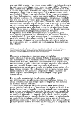 partir de 1949 irrompe nova alta de preços, subindo os 18índices de custo
de vida em cerca de 50 por cento entre esse ano e 1952 3. Observando
mais atentamente o processo econômico, vemos que entre 1949 e 1952
o volume da produção real subiu em 28 por cento no setor industrial e
em apenas 10 por cento no setor agropecuário. O aumento da renda
monetária foi: 75 por cento na indústria e 69 por cento na agropecuá-
ria. Esses dados pareciam indicar que o principal fator de desequilí-
brio se teria localizado no setor agropecuário. Entretanto, a realidade
não está toda aí. Se é verdade que a produção física do setor agrícola
teria aumentado em apenas 10 por cento, o valor real dessa produção
cresceu com a elevação relativa dos preços de exportação. Assim, ten-
do em conta que aproximadamente a terça parte da produção agrope-
cuária se exporta e que a relação de preços de intercâmbio melhorou
de 30 e 40 por cento, se deduz que a produção real do setor agropecu-
ário teria aumentado em aproximadamente 20 por cento.
Comparando esses dados se comprova que, na agricultura, para
cada unidade de produção real foram criadas 3,4 de renda monetária,
e na indústria 2,7. Mas não é somente isso. Enquanto no setor in-
dustrial o aumento da renda monetária é seguido de perto pelo
incremento da oferta real de bens produzidos pela própria indústria,
no setor agrícola esse incremento da oferta depende do aumento das
importações.

(183) Para medir a pressão inflacionaria utilizamos de preferência os índices de custo de vida. Vejam-se
Anuário Estatístico do Brasil, para o índice de custo de vida da classe operária em Sâo Paulo, e
Conjuntura Econômica, para o índice de custo de vida na cidade do Rio.


Ora, como as importações estavam sendo controladas
com o objetivo de dificultar a entrada de bens de consumo, é evidente
que o aumento da renda monetária teria que pressionar sobre a oferta
desses bens. Em uma situação de controle seletivo das importações,
um aumento de grandes proporções na renda monetária, determinado
por uma elevação dos preços de exportação, tende quase
necessariamente a resolver-se em alta no nível de preços, pois a ofer-
ta de bens de consumo não pode crescer com a mesma rapidez que a
renda disponível para consumo. Em primeiro lugar, o aumento da
oferta depende de importações, as quais exigem tempo para
concretizar-se.
Em segundo, a necessidade de selecionar os pedidos
dos importadores e a preferência pelas importações de bens de pro-
dução tornarão ainda mais longo o período requerido para aumento
da oferta de bens de consumo.
As observações feitas no parágrafo anterior põem a descoberto
certas articulações básicas do mecanismo da inflação no Brasil. A in-
flação é o processo pelo qual a economia tenta absorver um exceden-
te de procura monetária. Essa absorção faz-se através da elevação do
nível de preços, e tem como principal conseqüência a redistribuição
da renda real. O estudo do processo inflacionário focaliza sempre
esses dois problemas: a elevação do nível de preços e a redistribuição
da renda. Seria, entretanto, errôneo supor que se trata aí de dois
problemas autônomos. A palavra inflação induz a esse erro, pondo em
primeiro plano o aspecto monetário do processo, isto é, a expansão da
                                                          162
 
