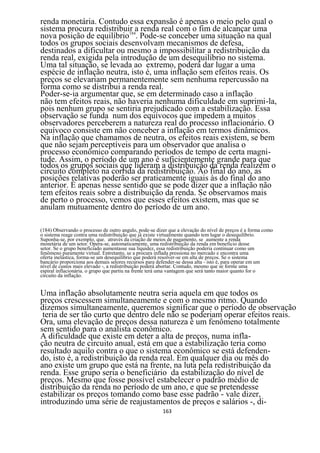 renda monetária. Contudo essa expansão é apenas o meio pelo qual o
sistema procura redistribuir a renda real com o fim de alcançar uma
nova posição de equilíbrio184. Pode-se conceber uma situação na qual
todos os grupos sociais desenvolvam mecanismos de defesa,
destinados a dificultar ou mesmo a impossibilitar a redistribuição da
renda real, exigida pela introdução de um desequilíbrio no sistema.
Uma tal situação, se levada ao extremo, poderá dar lugar a uma
espécie de inflação neutra, isto é, uma inflação sem efeitos reais. Os
preços se elevariam permanentemente sem nenhuma repercussão na
forma como se distribui a renda real.
Poder-se-ia argumentar que, se em determinado caso a inflação
não tem efeitos reais, não haveria nenhuma dificuldade em suprimi-la,
pois nenhum grupo se sentiria prejudicado com a estabilização. Essa
observação se funda num dos equívocos que impedem a muitos
observadores perceberem a natureza real do processo inflacionário. O
equívoco consiste em não conceber a inflação em termos dinâmicos.
Na inflação que chamamos de neutra, os efeitos reais existem, se bem
que não sejam perceptíveis para um observador que analisa o
processo econômico comparando períodos de tempo de certa magni-
tude. Assim, o período de um ano é suficientemente grande para que
todos os grupos sociais que lideram a distribuição da renda realizem o
circuito completo na corrida da redistribuição. Ao final do ano, as
posições relativas poderão ser praticamente iguais às do final do ano
anterior. É apenas nesse sentido que se pode dizer que a inflação não
tem efeitos reais sobre a distribuição da renda. Se observamos mais
de perto o processo, vemos que esses efeitos existem, mas que se
anulam mutuamente dentro do período de um ano.

(184) Observando o processo de outro angulo, pode-se dizer que a elevação do nível de preços é a forma como
o sistema reage contra uma redistribuição que já existe virtualmente quando tem lugar o desequilíbrio.
Suponha-se, por exemplo, que. através da criação de meios de pagamento, se aumente a renda
monetária de um setor. Opera-se, automaticamente, uma redistribuição da renda em beneficio desse
setor. Se o grupo beneficiado aumentasse sua liquidez, essa redistribuição poderia continuar como um
fenômeno puramente virtual. Entretanto, se a procura inflada pressiona no mercado e encontra uma
oferta inelástica, forma-se um desequilíbrio que poderá resolver-se em alta de preços. Se o sistema
bancário proporciona aos demais setores recursos para defender-se dessa alta - isto é, para operar em um
nível de custos mais elevado -, a redistribuição poderá abortar. Contudo, mesmo que se forme uma
espiral inflacionária. o grupo que partiu na frente terá uma vantagem que será tanto maior quanto for o
circuito da inflação.


Uma inflação absolutamente neutra seria aquela em que todos os
preços crescessem simultaneamente e com o mesmo ritmo. Quando
dizemos simultaneamente, queremos significar que o período de observação
 teria de ser tão curto que dentro dele não se poderiam operar efeitos reais.
Ora, uma elevação de preços dessa natureza é um fenômeno totalmente
sem sentido para o analista econômico.
A dificuldade que existe em deter a alta de preços, numa infla-
ção neutra de circuito anual, está em que a estabilização teria como
resultado aquilo contra o que o sistema econômico se está defenden-
do, isto é, a redistribuição da renda real. Em qualquer dia ou mês do
ano existe um grupo que está na frente, na luta pela redistribuição da
renda. Esse grupo seria o beneficiário da estabilização do nível de
preços. Mesmo que fosse possível estabelecer o padrão médio de
distribuição da renda no período de um ano, e que se pretendesse
estabilizar os preços tomando como base esse padrão - vale dizer,
introduzindo uma série de reajustamentos de preços e salários -, di-
                                                        163
 