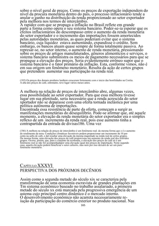 sobre o nível geral de preços. Como os preços de exportação independem do
nível da procura monetária dentro do país, o processo inflacionário tende a
anular o ganho na distribuição da renda proporcionado ao setor exportador
pela melhora nos termos de intercâmbio.
A rapidez com que se propaga a inflação no Brasil reflete em grande
parte a forma como opera o seu sistema bancário. Poder-se-ia esperar que os
efeitos inflacionários do descompasso entre o aumento da renda monetária
do setor exportador e o incremento das importações fossem amortecidos
pelas autoridades monetárias, as quais poderiam evitar que o sistema
bancário, cuja liquidez estava aumentando, expandisse o crédito. Sem
embargo, os bancos atuam quase sempre de forma totalmente passiva. Ao
represar-se, no setor interno, o aumento de renda monetária, pressionando
sobre os preços de artigos manufaturados, gêneros alimentícios e serviços, o
sistema bancário subministra os meios de pagamento necessários para que se
propague a elevação dos preços. Seria evidentemente errôneo supor que o
sistema bancário é o fator primário da inflação. Esta, conforme vimos, não é
em sua origem um fenômeno monetário. Resulta da ação de certos grupos
que pretendem aumentar sua participação na renda real.

(185) Os preços dos demais produtos lambem cresceram fortemente com o inicio das hostilidades na Coréia.
A alta dos preços do café, entretanto, teve lugar vários meses antes.


A melhora na relação de preços de intercâmbio abre, algumas vezes,
essa possibilidade ao setor exportador. Para que essa melhora tivesse
lugar em sua plenitude, seria necessário que a renda acrescida do setor
xportador não se deparasse com uma oferta tornada inelástica por uma
política autônoma de importações.
Encontrada essa resistência de parte da oferta, começam a surgir as
manifestações monetárias do desequilíbrio. Pode-se afirmar que, até aquele
momento, a elevação da renda monetária do setor exportador era o simples
reflexo de um incremento da renda real, pois esse aumento tinha a
contrapartida da entrada de divisas186. Uma vez
(186) A melhora na relação de preços de intercâmbio é um fenômeno real. da mesma forma que o é o aumento
do rendimento da terra. Condições climáticas favoráveis podem proporcionar um incremento de 10 por
cento na safra de café, e dal resultar uma elevação da mesma magnitude na renda real de certos grupos.
Da mesma forma, uma elevação dos preços do café proporciona um aumento da renda real dos referidos
grupos. Ocorre, porém, que, para o conjunto da economia, a elevação dos preços do café só é um
fenômeno real se não for acompanhadapor uma elevação igual dos preços de importação. Neste segundo
caso, aquela elevação poderá beneficiar o setor cafeeiro, mas nem por isso deixará de ser um puro
fenômeno monetário.




CAPÍTULO XXXVI
PERSPECTIVA DOS PRÓXIMOS DECÊNIOS

Assim como a segunda metade do século xix se caracteriza pela
rransformação de uma economia escravista de grandes plantações em
Tm sistema econômico baseado no trabalho assalariado, a primeira
metade do século xx está marcada pela progressiva emergência de um
astema cujo principal centro dinâmico é o mercado interno.
O desenvolvimento econômico não acarreta necessariamente re-
íução da participação do comércio exterior no produto nacional. Nas
                                                       165
 