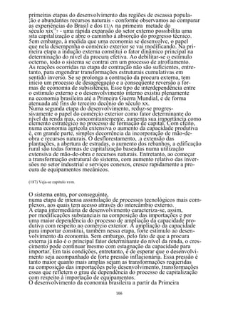 primeiras etapas do desenvolvimento das regiões de escassa popula-
;ão e abundantes recursos naturais - conforme observamos ao comparar
as experiências do Brasil e dos EUA na primeira metade do
século xix187 - uma rápida expansão do setor externo possibilita uma
sita capitalização e abre o caminho à absorção do progresso técnico.
5em embargo, à medida que uma economia se desenvolve, o papel
que nela desempenha o comércio exterior se vai modificando. Na pri-
meira etapa a indução externa constitui o fator dinâmico principal na
determinação do nível da procura efetiva. Ao debilitar-se o estímulo
octerno, todo o sistema se contrai em um processo de atrofiamento.
As reações ocorridas na etapa de contração não são suficientes, entre-
tanto, para engendrar transformações estruturais cumulativas em
sentido inverso. Se se prolonga a contração da procura externa, tem
início um processo de desagregação e a conseqüente reversão a for-
mas de economia de subsistência. Esse tipo de interdependência entre
o estímulo externo e o desenvolvimento interno existiu plenamente
na economia brasileira até a Primeira Guerra Mundial, e de forma
atenuada até fins do terceiro decênio do século xx.
Numa segunda etapa do desenvolvimento, reduz-se progres-
sivamente o papel do comércio exterior como fator determinante do
nível da renda mas, concomitantemente, aumenta sua importância como
elemento estratégico no processo de formação de capital. Com efeito,
numa economia agrícola extensiva o aumento da capacidade produtiva
é, em grande parte, simples decorrência da incorporação de mão-de-
obra e recursos naturais. O desflorestamento, .a extensão das
plantações, a abertura de estradas, o aumento dos rebanhos, a edificação
rural são todas formas de capitalização baseadas numa utilização
extensiva de mão-de-obra e recursos naturais. Entretanto, ao começar
a transformação estrutural do sistema, com aumento relativo das inver-
sões no setor industrial e serviços conexos, cresce rapidamente a pro-
cura de equipamentos mecânicos.

(187) Veja-se capitulo xvm.


O sistema entra, por conseguinte,
numa etapa de intensa assimilação de processos tecnológicos mais com-
plexos, aos quais tem acesso através do intercâmbio externo.
A etapa intermediária de desenvolvimento caracteriza-se, assim,
por modificações substanciais na composição das importações e por
uma maior dependência do processo de ampliação da capacidade pro-
dutiva com respeito ao comércio exterior. A ampliação da capacidade
para importar constitui, também nessa etapa, forte estímulo ao desen-
volvimento da economia. Sem embargo, pelo fato de que a procura
externa já não é o principal fator determinante do nível da renda, o cres-
cimento pode continuar mesmo com estagnação da capacidade para
importar. Em tais condições, entretanto, é de esperar que o desenvolvi-
mento seja acompanhado de forte pressão inflacionária. Essa pressão é
tanto maior quanto mais amplas sejam as transformações requeridas
na composição das importações pelo desenvolvimento, transformações
essas que refletem o grau de dependência do processo de capitalização
com respeito à importação de equipamentos.
O desenvolvimento da economia brasileira a partir da Primeira
                                     166
 