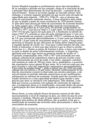Guerra Mundial enquadra-se perfeitamente nesse tipo intermediário.
Se se considera o período em seu conjunto, chega-se à conclusão de que
o principal fator determinante do nível da procura - e portanto do de-
senvolvimento - foram as inversões ligadas ao mercado interno. Sem
embargo, é somente naqueles períodos em que ocorre uma elevação da
capacidade para importar - 1920-29 e 1946-54 - que se alcança um
ritmo de crescimento realmente intenso. A base estatística mais sólida
de que se dispõe a partir do censo econômico de 1920 permite formar-
se uma idéia mais precisa do ritmo de crescimento da economia brasilei-
ra. Entre aquele ano e 1929, a taxa média anual de crescimento do
produto foi da ordem de 4,5 por cento. No período compreendido en-
tre 1929 e 1937, essa taxa se reduz a 2,3 por cento. No decênio seguinte
(1937-47) há uma ligeira elevação para 2,9, e finalmente no último de-
cênio (1947-57), assinala-se uma elevação substancial para 5,3 por cen-
to188. Considerado em conjunto o período 1920-57, constata-se uma taxa
de 3,9, que corresponde aproximadamente a 1,6 por cento por habitante.
A taxa de 1,6 por cento de crescimento anual per capita, a longo prazo,
aproxima-se bastante da que obtivemos de forma muito imprecisa para
a segunda metade do século XDC. Essa taxa é relativamente elevada, con-
forme já indicamos, se bem seja algo inferior à que se observa secular-
mente nos EUA. Dentre os países da América Latina, o único com respeito
ao qual se dispõe de séries suficientemente extensas - a Argentina -
apresenta uma taxa algo menor na primeira metade do século xx189.
O período compreendido entre 1920 e 1957 está assinalado por uma
redução substancial da importância relativa da procura externa como
fator determinante do nível da renda. Com efeito, enquanto o produto
real aumenta ao redor de 300 por cento, isto é, quadruplica, o quantum
das exportações cresce apenas 80 por cento. Se se tem em conta que nos
anos recentes o valor das importações representava aproximadamente
9 por cento do produto bruto190, pode-se inferir que em 1920 essa parti
cipação não era inferior a 20 por cento. Destarte, contrariamente às for-
mas de crescimento extensivo observadas nos séculos anteriores, o de-
senvolvimento no período indicado caracterizou-se por modificações
substanciais na estrutura da economia. Grande parte das inversões rea-
lizadas destinou-se a criar capacidade produtiva para atender a uma
procura que antes se satisfazia com importações. Não obstante, à me-
dida que crescia a economia com redução do coeficiente de importa-
ção, a composição desta se ia modificando, crescendo dentro da mesma
a participação dos bens diretamente ligados ao processo de capitaliza-
ção.
Dessa forma, se uma redução brusca da procura externa já não afeta
necessariamente o nível de emprego no país, seu efeito na taxa de cres-
cimento é imediato. Mesmo que se tente manter o nível das inversões,
mediante uma política de obras públicas, não se poderá evitar que a
modificação na estrutura das inversões afete adversamente o ritmo de
crescimento da economia.
(188) Se se admite que a população haja aumentado com uma taxa média anual de 2,0 por cento, nos dois
primeiros períodos, de 2,2 no terceiro e de 2,4 no quarto, as taxas de crescimento per capita são: 1920-
29.2,5; 1929-37:0,3; 1937-47:0.7; 1947-57: 2,8; 1920-57: 1,6. A estimativa do produto no período 1920-
39 foi feita pelo autor. As séries básicas referentes a esse período estão reunidas no Estúdio Econômico
de América Latina, cit. Os dados referentes ao período 1939-47 são do estudo O Desenvolvimento
Econômico do Brasil, cit. Para o período 1947-55, Revista Brasileira de Economia, dez. de 1956, p. 28.
Admitiu-se, com base em estimativas recentes, que o produto per capita (excluída a acumulação de
estoque) se manteve estacionário em 1956 e 1957.

                                                        167
 