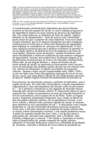 (189) A economia argentina cresceu com a taxa excepcionalmente elevada de 5,1 por cento anual, no período
1900-1929. Não obstante o crescimento da população tenha sido o mais intenso que qualquer país haja
conhecido nessa época (3,3 por cento anual), o aumento per capita alcançou a taxa de 1,7 por cento.
Sem embargo, no período 1929-1955, a taxa de crescimento do produto per capita reduziu-se para 0,5,
não obstante a população aumentasse apenas 1,9 por cento. Para o conjunto do período a taxa de
crescimento do produto per capita não supera 1 por cento. Veja-se, sobre este ponto, ALEXANOER GAMZ,
Problems and Uses oi National Wealth Estimates in Latin America. Estudo preparado para a conferência da
"International Asso-ciation for Research in Income and Wealth", De Pietersberg, Países Baixos, agosto.
1957.
(190) Em 1955, o produto nacional bruto alcançou 673 bilhões de cruzeiros (veja-se Revista Brasileira de
Economia, cit., p. 31) e o valor das importações - incluídos os ágios - foi de 60 bilhões. Anuário
Estatístico do Brasil, 1956, p. 237.

A transformação estrutural mais importante que possivelmente
ocorrerá no terceiro quartel do século xx será a redução progressiva
da importância relativa do setor externo no processo de capitaliza-
ção. Em outras palavras, as indústrias de bens de capital - particu-
larmente as de equipamentos - terão de crescer com intensidade
muito maior do que o conjunto do setor industrial. Essa nova modi-
ficação estrutural, que já se anuncia claramente nos anos cinqüenta,
tornará possível evitar que os efeitos das flutuações da capacidade
para importar se concentrem no processo de capitalização. É essa
uma condição essencial para que a política econômica se permita vi-
sar ao duplo objetivo de defesa do nível de emprego e do ritmo de
crescimento. Somente assim alcançará o sistema econômico uma
maior flexibilidade e estará em condições de tirar maiores vantagens
do intercâmbio -externo, pois poderá mais facilmente adaptar-se às
modificações da procura que se exerce nos mercados internacionais.
Observado de um ângulo distinto, o desenvolvimento da pri-
meira metade do século xx apresenta-se basicamente como um pro-
cesso de articulação das distintas regiões do país em um sistema com
um mínimo de integração. O rápido crescimento da economia
cafeeira - durante o meio século compreendido entre 1880 e 1930 -,
se por um lado criou fortes discrepâncias regionais de níveis de ren-
da per capita, por outro dotou o Brasil de um sólido núcleo em torno
ao qual as demais regiões tiveram necessariamente de articular-se.
Esse processo de articulação começou, conforme já indicamos, com a
região sul do país. Por uma feliz circunstância, a região riograndense -
culturalmente a mais dessemelhante das demais zonas de povoamen-
to191 - foi a primeira a beneficiar-se da expansão do mercado interno
induzida pelo desenvolvimento cafeeiro. É interessante observar que a
expansão das vendas rio-grandenses ao resto do mercado brasileiro se
fez em concorrência com os países do rio da Prata. Tanto o Uruguai
como a Argentina aumentaram fortemente suas vendas ao Brasil na
fase da grande expansão cafeeira. Os rio-grandenses tiveram a seu
favor a tarifa, e durante toda a primeira metade do século xx lutaram
para substituir-se aos concorrentes do sul192. A articulação com a região
nordestina se faz por intermédio da própria economia açucareira.
Neste caso, a luta pelo mercado em expansão da região cafeeira não
se realiza contra concorrentes externos, e sim contra produtores locais.
A partir da segunda metade dos anos vinte, o sul do país passa a
representar um mercado mais importante para o Nordeste (não
incluída a Bahia) que o exterior193. Por último a Amazônia se incluiu
entre os beneficiários da grande expansão da região cafeeira-
industrial. O mercado desta passa a absorver a totalidade da produção
de borracha e permite a abertura de novas linhas de produção na
                                                        168
 