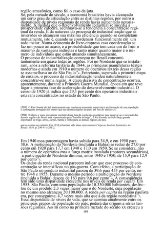 região amazônica, como foi o caso da juta.
Se, pela metade do século, a economia brasileira havia alcançado
um certo grau de articulação entre as distintas regiões, por outro a
disparidade de níveis regionais de renda havia aumentado notoria-
mente. A medida que o desenvolvimento industrial se sucedia à
prosperidade cafeeira, acentuava-se a tendência à concentração regi-
onal da renda. É da natureza do processo de industrialização que as
inversões só alcancem sua máxima eficiência quando se completam
mutuamente, isto é, quando se coordenam funcionalmente em um
todo maior. Numa economia de livre-empresa essa coordenação se
faz um pouco ao acaso, e a probabilidade que tem cada um de fruir o
máximo de vantagens indiretas é tanto maior quanto maior é o nú-
mero de indivíduos que estão atuando simultaneamente.
O processo de industrialização começou no Brasil concomi-
tantemente em quase todas as regiões. Foi no Nordeste que se instala-
ram, após a reforma tarifária de 1844, as primeiras manufaturas têxteis
modernas e ainda em 1910 o número de operários têxteis dessa região
se assemelhava ao de São Paulo194. Entretanto, superada a primeira etapa
de ensaios, o processo de industrialização tendeu naturalmente a
concentrar-se numa região. A etapa decisiva de concentração ocorreu,
aparentemente, durante a Primeira Guerra Mundial, época em que teve
lugar a primeira fase de aceleração do desenvolvimento industrial. O
censo de 1920 já indica que 29,1 por cento dos operários industriais
estavam concentrados no estado de São Paulo.

(191) O Rio Grande do Sul praticamente nao conheceu economia escravista e na formação de sua população
o contingente português foi menor que nas demais regiões do pais, até fins do século xix.

(192) 0 último e mais importante capitulo dessa luta da região rio-grandense para reservar-se o mercado das
demais regiões do Brasil está representado pela "batalha do trigo", 0 Rio Grande do Sul ê hoje grande
exportador de trigo, arroz, carnes, banha e vinho para as demais regiões do pais.
que as vendas ao exterior. Em 1938 já haviam sido duas vezes maiores Veja-se Anuério Estatístico do
Brasil. 1956. p. 240-41 e 281-2.




Em 1940 essa porcentagem havia subido para 34,9, e em 1950 para
38,6. A participação do Nordeste (incluída a Bahia) se reduz de 27,0 por
cento em 1920 para 17,7 em 1940 e 17,0 em 1950. Se se considera, não
o número de operários mas a força motriz instalada (motores secundários),
 a participação do Nordeste diminui, entre 1940 e 1950, de 15,9 para 12,9
por cento195.
Os dados da renda nacional parecem indicar que esse processo de con-
centração se intensificou no pós-guerra. Com efeito, a participação de
São Paulo no produto industrial passou de 39,6 para 453 por cento, en-
tre 1948 e 1955. Durante o mesmo período a participação do Nordeste
(incluída a Bahia) desceu de 163 para 9,6 por cento196. A conseqüência
tem sido uma disparidade crescente nos níveis de renda per capita. Em
1955, São Paulo, com uma população de 10.330.000 habitantes, desfru--
tou de um produto 2,3 vezes maior que o do Nordeste, cuja população
no mesmo ano alcançou 20.100.000. A renda per capita na região paulista
era, por conseguinte, 4,7 vezes mais alta que a da região nordestina197.
Essa disparidade de níveis de vida, que se acentua atualmente entre os
principais grupos de população do país, poderá dar origem a sérias ten-
sões regionais. Assim como na primeira metade do século xx cresceu a
                                                         169
 