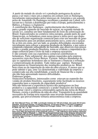 A partir da metade do século xvi a produção portuguesa de açúcar
passa a ser mais e mais um.a empresa em comum com os flamengos,
inicialmente representados pelos interesses de Antuérpia e em seguida
pelos de Amsterdã. Os flamengos recolhiam o produto em Lisboa, refi-
navam-no e faziam a distribuição por toda a Europa, particularmente o
Báltico, a França e a Inglaterra7.
A contribuição dos flamengos - particularmente dos holandeses -
para a grande expansão do mercado do açúcar, na segunda metade do
século xvi, constitui um fator fundamental do êxito da colonização do
Brasil. Especializados no comércio intra-europeu, grande parte do qual
financiavam, os holandeses eram nessa época o único povo que dispu-
nha de suficiente organização comercial para criar um mercado de gran-
des dimensões para um produto praticamente novo, como era o açúcar.
Se se têm em conta, por um lado, as grandes dificuldades encontradas
inicialmente para colocar a pequena produção da Madeira, e por outro a
estupenda expansão subseqüente do mercado, que absorveu com preços
firmes a grande produção brasileira, torna-se evidente a importância da -
etapa comercial para o êxito de toda a empresa açucareira.
E não somente com sua experiência comercial contribuíram os
holandeses. Parte substancial dos capitais requeridos pela empresa
açucareira viera dos Países Baixos. Existem indícios abundantes de
que os capitalistas holandeses não se limitaram a financiar a refinação
e comercialização do produto. Tudo indica que capitais flamengos
participaram no financiamento das instalações produtivas no Brasil
bem como no da importação da mão-de-obra escrava. O menos que se
pode admitir é que, uma vez demonstrada a viabilidade da empresa e
comprovada sua alta rentabilidade, a tarefa de financiar-lhe a expan-
são não haja apresentado maiores dificuldades.
Poderosos grupos
financeiros holandeses, interessados como estavam na expansão das
vendas do produto brasileiro, seguramente terão facilitado os recursos
requeridos para a expansão da capacidade produtiva8.
Mas não bastavam a experiência técnica dos portugueses na fase
produtiva e a capacidade comercial e o poder financeiro dos holandeses
para tornar viável a empresa colonizadora agrícola das terras do Brasil.
Demais, existia o problema da mão-de-obra. Transportá-la na quantidade
necessária da Europa teria requerido uma inversão demasiadamente
grande, que provavelmente tornaria antieconômica toda a empresa.

(6) Dom Manuel I fixou, em 1496. a produção máxima em 120 mil arrobas, das quais 40 mil para
Flandres. 16 mil para Veneza. 13 mil para Gênova. 15 mil para Chios e 7 mil para a Inglaterra.
BABOOS, História da Administração Pública em Portugal. Lisboa. 1777. iv. cap. v. Citado por
N. DEER. op.. cit., i. p. 101.
(7) "The date at which the first refinery was built (em Antuérpia) is not on record. but it must have
been soon after the beginning oi the sixteenth century. (...) By 1550 there were thirteen retineries.
increased by 1556 to nineteen. (...) Atter the enforced closing down oi the Antwerp retineries the
Continental trade moved to Amsterdam. (...) By 1587 there is amole evidence that a number oi
retineries were woriung, of which some had been established by relugees from Antwerp.' N. Decn.
op. ot, i, p. 453.




                                                   17
 