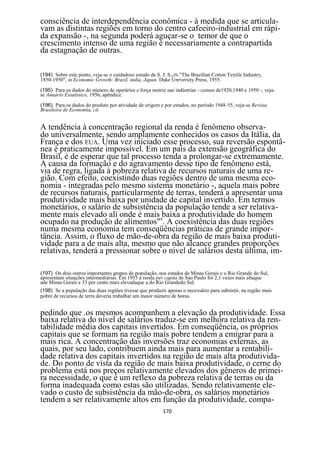 consciência de interdependência econômica - à medida que se articula-
vam as distintas regiões em torno do centro cafeeiro-industrial em rápi-
da expansão -, na segunda poderá aguçar-se o temor de que o
crescimento intenso de uma região é necessariamente a contrapartida
da estagnação de outras.

(194) Sobre este ponto, veja-se o cuidadoso estudo de S. J. STEIN."The Brazilian Cotton Textile Industry,
1850-1950", in Economic Growth: Brazil, índia, Japan. Duke Unrversity Press, 1955.
(195) Para os dados do número de operários e força motriz nas indústrias - censos de1920,1940 e 1950 -, veja-
se Anuárío Estatístico, 1956, apêndice.
(196) Para os dados do produto por atividade de origem e por estados, no período 1948-55, veja-se Revista
Brasileira de Economia, cit.


A tendência à concentração regional da renda é fenômeno observa-
do universalmente, sendo amplamente conhecidos os casos da Itália, da
França e dos EUA. Uma vez iniciado esse processo, sua reversão espontâ-
nea é praticamente impossível. Em um país da extensão geográfica do
Brasil, é de esperar que tal processo tenda a prolongar-se extremamente.
A causa da formação e do agravamento desse tipo de fenômeno está,
via de regra, ligada à pobreza relativa de recursos naturais de uma re-
gião. Com efeito, coexistindo duas regiões dentro de uma mesma eco-
nomia - integradas pelo mesmo sistema monetário -, aquela mais pobre
de recursos naturais, particularmente de terras, tenderá a apresentar uma
produtividade mais baixa por unidade de capital invertido. Em termos
monetários, o salário de subsistência da população tende a ser relativa-
mente mais elevado ali onde é mais 8baixa a produtividade do homem
ocupado na produção de alimentos" . A coexistência das duas regiões
numa mesma economia tem conseqüências práticas de grande impor-
tância. Assim, o fluxo de mão-de-obra da região de mais baixa produti-
vidade para a de mais alta, mesmo que não alcance grandes proporções
relativas, tenderá a pressionar sobre o nível de salários desta última, im-

(197) Os dois outros importantes grupos de população, nos estados de Minas Gerais e o Rio Grande do Sul,
apresentam situações intermediárias. Em 1955 a renda per capita de Sao Paulo foi 2,1 vezes mais altaque
ade Minas Gerais e 33 por cento mais elevadaque a do Rio Grandedo Sul.
(198) Se a população das duas regiões tivesse que produzir apenas o necessário para subsistir, na região mais
pobre de recursos de terra deveria trabalhar um maior número de horas.


pedindo que .os mesmos acompanhem a elevação da produtividade. Essa
baixa relativa do nível de salários traduz-se em melhora relativa da ren-
tabilidade média dos capitais invertidos. Em conseqüência, os próprios
capitais que se formam na região mais pobre tendem a emigrar para a
mais rica. A concentração das inversões traz economias externas, as
quais, por seu lado, contribuem ainda mais para aumentar a rentabili-
dade relativa dos capitais invertidos na região de mais alta produtivida-
de. Do ponto de vista da região de mais baixa produtividade, o cerne do
problema está nos preços relativamente elevados dos gêneros de primei-
ra necessidade, o que é um reflexo da pobreza relativa de terras ou da
forma inadequada como estas são utilizadas. Sendo relativamente ele-
vado o custo de subsistência da mão-de-obra, os salários monetários
tendem a ser relativamente altos em função da produtividade, compa-
                                                          170
 