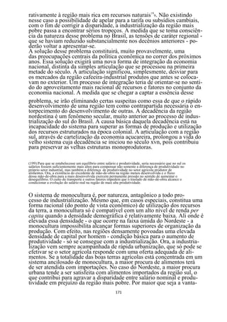 rativamente à região mais rica em recursos naturais199. Não existindo
nesse caso a possibilidade de apelar para a tarifa ou subsídios cambiais,
com o fim de corrigir a disparidade, a industrialização da região mais
pobre passa a encontrar sérios tropeços. A medida que se toma consciên-
cia da natureza desse problema no Brasil, as tensões de caráter regional -
que se haviam reduzido substancialmente nos decênios anteriores - po-
derão voltar a apresentar-se.
A solução desse problema constituirá, muito provavelmente, uma
das preocupações centrais da política econômica no correr dos próximos
anos. Essa solução exigirá uma nova forma de integração da economia
nacional, distinta da simples articulação que se processou na primeira
metade do século. A articulação significou, simplesmente, desviar para
os mercados da região cafeeira-industrial produtos que antes se coloca-
vam no exterior. Um processo de integração teria de orientar-se no senti-
do do aproveitamento mais racional de recursos e fatores no conjunto da
economia nacional. A medida que se chegar a captar a essência desse
problema, se irão eliminando certas suspeitas como essa de que o rápido
desenvolvimento de uma região tem como contrapartida necessária o en-
torpecimento do desenvolvimento de outras. A decadência da região
nordestina é um fenômeno secular, muito anterior ao processo de indus-
trialização do sul do Brasil. A causa básica daquela decadência está na
incapacidade do sistema para superar as formas de produção e utilização
dos recursos estruturados na época colonial. A articulação com a região
sul, através de cartelização da economia açucareira, prolongou a vida do
velho sistema cuja decadência se iniciou no século xvn, pois contribuiu
para preservar as velhas estruturas monoprodutoras.

(199) Para que se estabelecesse um equilíbrio entre salário e produtividade, seria necessário que no sul os
salários fossem suficientemente mais altos para compensar não somente a diferença de produtividade no
próprio setor industrial, mas também a diferença de produtividade no setor agrícola produtor de
alimentos. Ora, a existência do excedente de mão-de-obra na região menos desenvolvida e o fluxo
dessa mão-de-obra para a mais desenvolvida exercem permanente pressão no sentido de aumentar o
desequilíbrio. O custo do transporte e outros fatores impedem que o traslado de mão-de-obra alcance o
condicionar a evolução do salário real na região de mais alta produtividade.


O sistema de monocultura é, por natureza, antagônico a todo pro-
cesso de industrialização. Mesmo que, em casos especiais, constitua uma
forma racional (do ponto de vista econômico) de utilização dos recursos
da terra, a monocultura só é compatível com um alto nível de renda per
capita quando a densidade demográfica é relativamente baixa. Ali onde é
elevada essa densidade - o que ocorre na faixa úmida do Nordeste - a
monocultura impossibilita alcançar formas superiores de organização da
produção. Com efeito, nas regiões densamente povoadas uma elevada
densidade de capital por homem - condição básica para o aumento de
produtividade - só se consegue com a industrialização. Ora, a industria-
lização vem sempre acampanhada de rápida urbanização, que só pode se
efetivar se o setor agrícola responde com uma oferta adequada de ali-
mentos. Se a totalidade das boas terras agrícolas está concentrada em um
sistema ancilosado de monocultura, a maior procura de alimentos terá
de ser atendida com importações. No caso do Nordeste, a maior procura
urbana tende a ser satisfeita com alimentos importados da região sul, o
que contribui para agravar a disparidade entre salário nominal e produ-
tividade em prejuízo da região mais pobre. Por maior que seja a vanta-
                                                           171
 