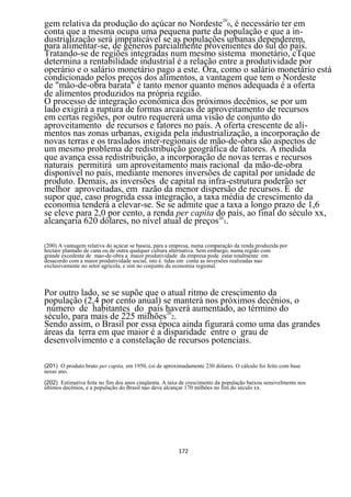 gem relativa da produção do açúcar no Nordeste200, é necessário ter em
conta que a mesma ocupa uma pequena parte da população e que a in-
dustrialização será impraticável se as populações urbanas dependerem,
para alimentar-se, de gêneros parcialmente provenientes do sul do país.
Tratando-se de regiões integradas num mesmo sistema monetário, cTque
determina a rentabilidade industrial é a relação entre a produtividade por
operário e o salário monetário pago a este. Ora, como o salário monetário está
condicionado pelos preços dos alimentos, a vantagem que tem o Nordeste
de "mão-de-obra barata" é tanto menor quanto menos adequada é a oferta
de alimentos produzidos na própria região.
O processo de integração econômica dos próximos decênios, se por um
lado exigirá a ruptura de formas arcaicas de aproveitamento de recursos
em certas regiões, por outro requererá uma visão de conjunto do
aproveitamento de recursos e fatores no país. A oferta crescente de ali-
mentos nas zonas urbanas, exigida pela industrialização, a incorporação de
novas terras e os traslados inter-regionais de mão-de-obra são aspectos de
um mesmo problema de redistribuição geográfica de fatores. A medida
que avança essa redistribuição, a incorporação de novas terras e recursos
naturais permitirá um aproveitamento mais racional da mão-de-obra
disponível no país, mediante menores inversões de capital por unidade de
produto. Demais, as inversões de capital na infra-estrutura poderão ser
melhor aproveitadas, em razão da menor dispersão de recursos. É de
supor que, caso progrida essa integração, a taxa média de crescimento da
economia tenderá a elevar-se. Se se admite que a taxa a longo prazo de 1,6
se eleve para 2,0 por cento, a renda per capita do país, ao final do século xx,
alcançaria 620 dólares, no nível atual de preços201.

(200) A vantagem relativa do açúcar se baseia, para a empresa, numa comparação da renda produzida por
hectare plantado de cana ou de outra qualquer cultura alternativa. Sem embargo, numa região com
grande excedente de mao-de-obra a maior produtividade da empresa pode estar totalmente em
desacordo com a maior produtividade social, isto é. tidas em conta as inversões realizadas nao
exclusivamente no setor agrícola, e sim no conjunto da economia regional.



Por outro lado, se se supõe que o atual ritmo de crescimento da
população (2,4 por cento anual) se manterá nos próximos decênios, o
 número de habitantes do país haverá aumentado, ao término do
século, para mais de 225 milhões202.
Sendo assim, o Brasil por essa época ainda figurará como uma das grandes
áreas da terra em que maior é a disparidade entre o grau de
desenvolvimento e a constelação de recursos potenciais.

(201) O produto bruto per capita, em 1950, (oi de aproximadamente 230 dólares. O cálculo foi feito com base
nesse ano.
(202) Estimativa feita no fim dos anos cinqüenta. A taxa de crescimento da população baixou sensivelmente nos
últimos decênios, e a população do Brasil nao deve alcançar 170 milhões no fim do século xx.




                                                        172
 