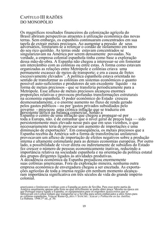 CAPÍTULO III RAZÕES
DO MONOPÓLIO

Os magníficos resultados financeiros da colonização agrícola do
Brasil abriram perspectivas atraentes à utilização econômica das novas
terras. Sem embargo, os espanhóis continuaram concentrados em sua
tarefa de extrair metais preciosos. Ao aumentar a pressão de seus
adversários, limitaram-se a reforçar o cordão de isolamento em torno
do seu rico quinhão. As terras onde estavam concentrados se
singularizavam na América por serem densamente povoadas. Na
verdade, a empresa colonial espanhola tinha como base a exploração
dessa mão-de-obra. A Espanha não chegou a interessar-se em fomentar
um intercâmbio com as colônias ou entre estas. A forma como estavam
organizadas as relações entre Metrópole e colônias criava uma
permanente escassez de meios de transporte; e era a causa de fretes
excessivamente elevados10. A política espanhola estava orientada no
sentido de transformar as colônias em sistemas econômicos o quanto
possível auto-suficientes e produtores de um excedente líquido - na
forma de metais preciosos - que se transferia periodicamente para a
Metrópole. Esse afluxo de metais preciosos alcançou enormes
proporções relativas e provocou profundas transformações estruturais
na economia espanhola. O poder econômico do Estado cresceu
desmesuradamente, e o enorme aumento no fluxo de renda gerado
pelos gastos públicos - ou por 'gastos privados subsidiados pelo
governo - provocou uma crônica inflação que se traduziu em
persistente déficit na balança comercial. Sendo a
Espanha o centro de uma inflação que chegou a propagar-sé por
toda a Europa, não. é de estranhar que ó nível geral de preços haja — sido
persistentemente mais elevado nesse país que em seus vizinhos, o que
necessariamente teria de provocar um aumento de importações e uma
diminuição de exportações". Em conseqüência, os metais preciosos que a
Espanha recebia da América sob a forma de transferências unilaterais
provocavam um afluxo de importação de efeitos negativos sobre a produção
interna e altamente estimulante para as demais economias européias. Por outro
lado, a possibilidade de viver direta ou indiretamente de subsídios do Estado
fez crescer o número de pessoas economicamente inativas, reduzindo a
importância relativa na sociedade espanhola e na orientação da política estatal
dos grupos dirigentes ligados às atividades produtivas.
A decadência econômica da Espanha prejudicou enormemente
suas colônias americanas. Fora da exploração mineira, nenhuma outra
empresa econômica de envergadura chegou a ser encetada. As exporta-
ções agrícolas de toda a imensa região em nenhum momento alcança-
ram importância significativa em três séculos de vida do grande império
colonial.
americanos e limitavam o tráfego com a Espanha ao porto de Sevilha. Para esse porto partia da
América anualmente apenas uma frota na qual dificilmente se podia obter praça. Mesmo na época em
que Portugal estava ligado a Espanha, os equipamentos para os engenhos açuca-reiros que se
fabricavam em Lisboa tinham que transportar-se a Sevilha para serem embarcados a altos fretes para
as colônias espanholas. Veja-se Rumo QUERRA Y SANCMU. Azúcar y Poblaciõn en Ias Antillas,
La Habana. 1944.3* ed., p. 50.

                                                   19
 