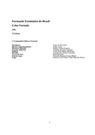 Formação Econômica do Brasil
Celso Furtado
2005

32 Edição



© Companhia Editora Nacional

Presidente                         Jorge A. M Yunes
Diretor superintendente            Jorge Yunes
Diretora editorial                 Beatriz Yunes Guarita
Gerente editorial                  Antônio Nicoiau Youssef
Editora                            Uzete Mercadante Machado
Revisão                            Utci Kasai e Sônia Cervantes
Edição de arte                     Rodolfo Zalla
Foto de capa                       Howard Berman (Image Bank)
Capa                               Sabrína Lotfi Hollo e João Macedo Júnior




                               2
 