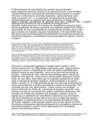 O abastecimento de manufaturas das grandes massas de popu-
lação indígena continuou a basear-se no artesanato local, o que retardou
a transformação das economias de subsistência preexistentes na região.
Não fora o retrocesso da economia espanhola - particularmente acen-
tuado no século XVII'2- e a exportação de manufaturas de produção
metropolitana para as colônias teria necessariamente evoluído, dando
lugar a vínculos econômicos de natureza bem mais complexa que a simples
transferência periódica de um excedente de produção sob a
forma'de metais preciosos. O consumo de manufaturas européias pelas
densas populações da meseta mexicana e do altiplano andino teria criado a
necessidade de uma contrapartida de exportações de produtos locais, seja
para consumo na Espanha, seja para reexportação. Um intercâmbio desse
tipo provocaria necessariamente transformações nas estruturas arcaicas das
economias indígenas e possibilitaria maior penetração de capitais e técnica
europeus.
(11) Os estudos realizados por J. HAMILTON sobre o abastecimento da frota em Sevilha puseram amplamente em
evidência que o mesmo se fazia em grande parte com mercadorias importadas, seja manufaturas, seja
alimentos. Veja-se. entre vários trabalhos desse autor. American Treasure and the Price Revolution in
Spain. 1501-1610. Cambridge, Mass., 1934. A luta pela conquista do mercado espanhol passou a ser um
objetivo comum dos demais países eurc-peus. CoLBEm mesmo escreveu: 'plus chacun Elal a du commerce
avec les Espagnols pius il a dargeni'. Veja-se E. LEVASSEUH. Hisloire du Commerce de Ia France, Paris,
1911, tomo i. p. 413.
(12) A indicação mais clara dessa decadência se traduz no fato de que entre os censos de 1594 e 1694 a
população do pais diminuiu 25 por cento. 'Almost ali manufacturing cities suflered a catastrophic decline
in popuiation (...); Valladolid, Toledo and Segovia. for example. lost more than hatl oi their inhabitants.'
Pela metade do século xvw. Francisco Maninez Mata observava o desaparecimento de inúmeras
corporações, inclusive as de trabalhadores do ferro. aço. cobre, estanho e enxolre. Veja-se J. HAMJUON,
"The Decline oi Spain". in Essays in Economic History. Londres. 1954, p. 218.


Houvesse a colonização espanhola evoluído nesse sentido e muito
maiores teriam sido as dificuldades enfrentadas pela empresa portu-
guesa para vencer. A abundância de terras da melhor qualidade para
produzir açúcar de que dispunha - terras essas bem mais próximas da
Europa -, a barateza de13 uma mão-de-obra indígena mais evoluída do
ponto de vista agrícola , bem como o enorme poder financeiro concen-
trado em suas mãos, tudo indica que os espanhóis podiam haver domi-
nado o mercado de produtos tropicais - particularmente o do açúcar14-
desde o século xvi. A razão principal de que isso não haja acontecido foi,
muito provavelmente, a própria decadência econômica da Espanha. Não
existindo por trás um fator político - como ocorreu em Portugal -, o
desenvolvimento de linhas de exportação de produtos agrícolas ame-
ricanos teria que ser provocado por grupos econômicos poderosos, inte-
ressados em vender seus produtos nos mercados coloniais. Seria de
esperar que os produtores de manufaturas liderassem esse movimento,
não fora a decadência em que entrou esse setor na etapa das grandes
importações de metais preciosos e de concentração da renda em mãos
do Estado espanhol. Cabe portanto admitir que um dos fatores do êxito
da empresa colonizadora agrícola portuguesa foi a decadência mesma da
economia espanhola, a qual se deveu principalmente à descoberta
precoce dos metais preciosos.

(13) As populações indígenas mais evoluídasdo ponto de vista agrícola eram as das terras altas do México e dos
Andes, e não se habituaram facilmente ao trabalho nas plantações de cana. localizadas em terras baixase
                                                            20
 