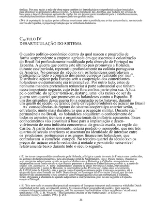 úmidas. Por essa razão a mâo-de-obra negra também (oi introduzida nosengenhosde açúcar instalados
para abastecer as populações dessas regiões. A densa população das Antilhas, que poderia ter servido de
base para o desenvolvimento agrícola da região, foi em grande parte transferida para o trabalhonas minas,
emcondiçõesclimáticas distintas, desaparecendo em grande escala.
(14) A exportação de açúcar pelas colônias americanas estava proibida para evitar concorrência, no mercado
interno da Espanha, à pequena produção que se obtinhanaAndaluzia.




CAPÍTULO IV
DESARTICULAÇÃO DO SISTEMA

O quadro político-econômico dentro do qual nasceu e progrediu de
forma surpreendente a empresa agrícola em que assentou a colonização
do Brasil foi profundamente modificado pela absorção de Portugal na
Espanha. A guerra que contra este último país promoveu a Holanda,
durante esse período, repercutiu profundamente na colônia portuguesa
da América. No começo do século XVII os holandeses controlavam 16
praticamente todo o comércio dos países europeus realizado por mar .
Distribuir o açúcar pela Europa sem a cooperação dos comerciantes
holandeses evidentemente era impraticável. Por outro lado, estes de
nenhuma maneira pretendiam renunciar à parte substancial que tinham
nesse importante negocio, cujo êxito fora em boa parte obra sua. A luta
pelo controle do açúcar torna-se, destarte, uma das razões de ser da
guerra sem quartel que promovem os holandeses contra a Espanha. E
um dos episódios dessa guerra foi a ocupação pelos batavos, durante
um quarto de século, de grande parte da região produtora de açúcar no Brasil
  As conseqüências da ruptura do sistema cooperatiyo anterior serão, _
entretanto, muito mais duradouras que a ocupação militar. Durante sua
permanência no Brasil, os holandeses adquiriram o conhecimento de
todos os aspectos técnicos e organizacionais da indústria açucareira. Esses
conhecimentos vão constituir a base para a implantação e desen-
volvimento de uma indústria concorrente, de grande escala, na região do
Caribe. A partir desse momento, estaria perdido o monopólio, que nos três
quartos de século anteriores se assentara na identidade de interesse entre
os produtores portugueses e os grupos financeiros holandeses que
controlavam o comércio europeu. No terceiro quartel do século xvn os
preços do açúcar estarão reduzidos à metade e persistirão nesse nível
relativamente baixo durante todo o século seguinte.

(15) As terras compreendidas atualmente pela Holanda, a Bélgica e parte do norte da França eram conhecidas,
no começo dostemposmodernos, pela designação geral de Nederlanden, isto é. Países Baixos. Quando as
sete províncias setentrionais - entre as quais se destacavam a Holanda e a Zelândia - conquistaram sua
independência em finsdo século xvi,as demais passaram a chamar-se PafsesBaixosespanhóis e, a partir do
século wm, austríacos. A parte independente chamou-se então Províncias Unidas, prevalecendo
subseqüentemente o nome de Holanda. A independência das Províncias Unidas data. oficialmente,
de 1579 (União de Utrecht), mas a guerra com a Espanha continuou pelos trinta anos seguintes, até a
trégua de doze anos firmada em 1609. Dessa forma, os flamengos das Províncias Unidas, que haviam
desenvolvido enormemente o seu comércio com Portugal quando estavam submetidos à Espanha,
foram obrigados a abandoná-lo quando adquiriram a independência, pois no ano seguinte a Espanha
ocupava Portugal.

(16) "lt is now safe to assume that practical monopoty of European transport and commerce which the Dutch
established m the earty seventeenth century by reason of their geographical positkxi, their superkx
commercial organization and tecnnique. and the economic backwardness o( their neighbours. stcod intact
until about 1730.' C. H. WILSON. "The Economic Decline of the Netheriands". in Essays k)
Economic hiislory, Londres. 1954. p. 254.
                                                    21
 