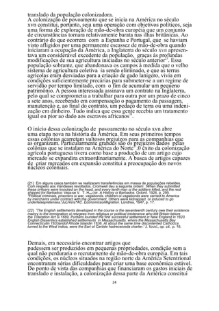 translado da população colonizadora.
A colonização de povoamento que se inicia na América no século
xvn constitui, portanto, seja uma operação com objetivos políticos, seja
uma forma de exploração de mão-de-obra européia que um conjunto
de circunstâncias tornara relativamente barata nas ilhas britânicas. Ao
contrário do que ocorrera com a Espanha e Portugal, que se haviam
visto afligidos por uma permanente escassez de mão-de-obra quando
iniciaram a ocupação da América, a Inglaterra do século XVII apresen-
tava um considerável excedente da população, graças às profundas
modificações de sua agricultura iniciadas no século anterior23. Essa
população sobrante, que abandonava os campos à medida que o velho
sistema de agricultura coletiva ia sendo eliminado, e que as terras
agrícolas eram desviadas para a criação de gado lanígero, vivia em
condições suficientemente precárias para submeter-se a um regime de
servidão por tempo limitado, com o fim de acumular um pequeno
patrimônio. A pessoa interessada assinava um contrato na Inglaterra,
pelo qual se comprometia a trabalhar para outra por um prazo de cinco
a sete anos, recebendo em compensação o pagamento da passagem,
manutenção e, ao final do contrato, um pedaço de terra ou uma indeni-
zação em dinheiro. Tudo indica que essa gente recebia um tratamento
igual ou pior ao dado aos escravos africanos24.

O início dessa colonização de povoamento no século xvn abre
uma etapa nova na história da América. Em seus primeiros tempos
essas colônias acarretam vultosos prejuízos para as companhias que
as organizam. Particularmente grandes são os 25
                                              prejuízos dados pelas
colônias que se instalam na América do Norte .0 êxito da colonização
agrícola portuguesa tivera como base a produção de um artigo cujo
mercado se expandira extraordinariamente. A busca de artigos capazes
de criar mercados em expansão constitui a preocupação dos novos
núcleos coloniais.

(21) Em alguns casos também se realizaram transferências em massa de populações rebeldes.
Com respeito aos irlandeses revoltados. Cromwell deu a seguinte ordem: 'When they submitted
these oHicers were knocked on the head. and every tenth man oi the soldiers killed, and the rest
shipped for Barbados: Veja-se V. T. HARLOW. A History oi Barbados. Oxlord. 1926, p. 295.
"Polilical criminais, prisoners oi war, vagabonds. children oi vagabonds were carried to America
by merchants under contract with the government. Others were kidnapped. or induced to go
underlalsepretenses.'JuLHiss*AC. EconomicsoiMigration. Londres, 1947, p. 17.

(22) 'The English settlements devetoped in the course oi the seventeenth century owe their existence
mainry to the immigration oi retvgees Irom religious or political intolerance who lett Britain belore
the Toleration Act oi 1689. Puritans lounded the firsf successful settlement in New England in 1620.
English Dissenters established settlements in Massachusetts. where the Massachusetts Bay
Connectícutin 1633andof Rhode Islandin 1636. At about the same time discontented CathoUcs
turned to the West índios, were the Eari ot Cariisle hadreceiveda charter.' J. ISAAC, op. cit.. p. 16.



Demais, era necessário encontrar artigos que
pudessem ser produzidos em pequenas propriedades, condição sem a
qual não perduraria o recrutamento de mão-de-obra européia. Em tais
condições, os núcleos situados na região norte da América Setentrional
encontraram sérias dificuldades para criar uma base econômica estável.
Do ponto de vista das companhias que financiaram os gastos iniciais de
translado e instalação, a colonização dessa parte da América constitui
                                                     24
 