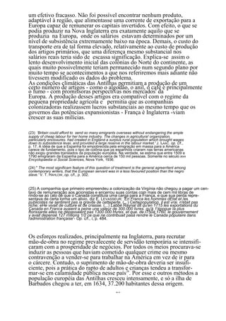 um efetivo fracasso. Não foi possível encontrar nenhum produto,
adaptável à região, que alimentasse uma corrente de exportação para a
Europa capaz de remunerar os capitais invertidos. Com efeito, o que se
podia produzir na Nova Inglaterra era exatamente aquilo que se
produzia na Europa, onde os salários estavam determinados por um
nível de subsistência extremamente baixo na época. Demais, o custo do
transporte era de tal forma elevado, relativamente ao custo de produção
dos artigos primários, que uma diferença mesmo substancial nos
salários reais teria sido de escassa significação. Explica-se assim o
lento desenvolvimento inicial das colônias do Norte do continente, as
quais muito possivelmente teriam permanecido num segundo plano por
muito tempo se acontecimentos a que nos referiremos mais adiante não
tivessem modificado os dados do problema.
As condições climáticas das Antilhas permitiam a produção de um
certo número de artigos - como o algodão, o anil, o café e principalmente
o fumo - com promissoras perspectivas nos mercados' da
Europa. A produção desses artigos era compatível com o regime da
pequena propriedade agrícola e permitia que as companhias
colonizadoras realizassem lucros substanciais ao mesmo tempo que os
governos das potências expansionistas - França è Inglaterra -viam
crescer as suas milícias.

(23) 'Britain could afford to send so many emigrants overseas without endangering the ample
supply of cheap labour for her home industry. The changes in agricultura! organizalion,
parlicularly enclosures. had crealed in England a surplus rural population which brought wages
down to subsistence levei, and provided a large reserve in the labour market.' J. ISAAC. op. c/f.,
p. 17. A idéia de que a Espanha foi empobrecida pela emigração em massa para a América
carece de fundamento, pois o tipo de colônia que ps espanhóis criaram nas terras americanas
não exigiu grandes translados da população européia. Na verdade, se estima que entre 1509 e
1790 emigraram da Espanha para a América cerca de 150 mil pessoas. Somente no século xv«
Encyclopaedia oi Social Sciences, Nova York, 1936.

(24) " The most significam feature of this question of treatment is the general agreerrtent among
conlemporary wrilers, that the European servant was in a less favoured position than the negro
slave.' V. T. HAHLOW, op. c/f., p. 302.


(25) A companhia que primeiro empreendeu a colonização da Virgínia nâo chegou a pagar um cen-
tavo de remuneração aos acionistas e encerrou suas contas com mais de cem mil libras de
rindo-se ao (ato de que o Canadá constituía uma carga para a França, e que sua perda repre-
sentava de certa lorma um alivio, diz E. LEVASSEUR: 'En Franca les hommes dEtat et /es
publicistes ne sentirent pas ia gravite de cetteperte. (...) Certepopulation. il est vrai. n'était pas
riche; eHe vivait de cutture et de criasse. (...) Labbé Raynal dit qu'en 1715 les exportations du
Canada en Franca avaient a peine une valeur de 300.000 livres. qu'à 1'époque Ia plus
ftorissante elles ne dépassaient pas 1300 000 Hvres. et que. de I750à 1760. le gouvernement
y avait depensé 127 rríllions 1/2 ce que ne contribuait pasà rendre le Canada populaire dans
radministration française'- Op. c/f., i, p. 484.



Os esforços realizados, principalmente na Inglaterra, para recrutar
mão-de-obra no regime prevalecente de servidão temporária se intensifi-
caram com a prosperidade de negócios. Por todos os meios procurava-se
induzir as pessoas que haviam cometido qualquer crime ou mesmo
contravenção a vender-se para trabalhar na América em vez de ir para
o cárcere. Contudo, o suprimento de mão-de-obra deveria ser insufi-
ciente, pois a prática do rapto de adultos e crianças tendeu a transfor-
mar-se em calamidade pública nesse país26. Por esse e outros métodos a
população européia das Antilhas cresceu intensamente, e só a ilha de
Barbados chegou a ter, em 1634, 37.200 habitantes dessa origem.
                                                      25
 