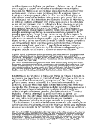 Antilhas francesas e inglesas que preferem colaborar com os colonos
dessas regiões a ocupar novas terras e instalar por conta própria a
indústria. Na Martinica as dificuldades causadas pela baixa dos preços
do fumo eram grandes, o que facilita o início de qualquer negócio
tendente a restaurar a prosperidade da ilha. Nas Antilhas inglesas as
dificuldades econômicas haviam sido agravadas pela guerra civil que
se prolongava nas ilhas britânicas. Praticamente isoladas da Metrópole,
as colônias inglesas acolheram com grande entusiasmo a possibilidade
de um intenso comércio com os holandeses. Estes não somente deram
a necessária ajuda técnica, como também propiciaram crédito fácil
para comprar equipamentos, escravos e terra29. Em pouco tempo se
constituíram nas ilhas poderosos grupos financeiros que controlavam
grandes quantidades de terras e possuíam engenhos açucareiros de ^
grandes proporções. Dessa forma, menos de um decênio depois da
expulsão dos holandeses do Brasil, operava nas Antilhas uma economia n
açucareira de consideráveis proporções, cujos equipamentos eram total- I
mente novos, e que se beneficiava de mais favorável posição geográfica.
As conseqüências dessa autêntica eclosão de um sistema econômico
dentro de outro foram profundas. A população de origem européia
decresceu rapidamente, tanto nas Antilhas francesas como nas inglesas,
enquanto crescia verticalmente o número de escravos africanos.
dução de açúcar, ou permitiram a vinda ao Brasil de produtores antilhanos que aperfeiçoaram
os seus conhecimentos, carece de significação real. Veja-se sobre este assunto A. P.
CANABRAVA, "A influência do Brasil na técnica do fabrico de açúcar nas Antilhas francesas e in-
glesas no meado do século xvii", Anuârio da Faculdade de Ciências Econômicas e Administra-
tivas. 1946-47. São Paulo. 1947.
(29) "lt was thanks to Dutch refugees from Brazit, which was now being reconquered by the
Portuguesa, that the technique of sugar cultivation and manufacture carne to Barbados. Dutch
capital helped the planters to buy the necessary machinery. Dutch crèdH provided (nem with
negro slaves to work on the sugar estates, and Dutch ships bovght thek sugar and supplied
them with food and other goods which England couto no longer supply owing to internai
troubles.' ALAN BURNS.History of the British West Indies, Londres. 1954, p. 232.


Em Barbados, por exemplo, a população branca se reduziu à metade e a
negra mais que decuplicou no correr de dois decênios. Nesse ínterim, a
riqueza da ilha tinha aumentado quarenta vezes30. Na França, onde o
governo estava menos submetido à influência das companhias de
comércio, a reação provocada pelas rápidas transformações econômico-
sociais das ilhas foi maior. Inúmeras medidas foram tomadas para deter o
seu abandono pela população branca e a rápida transformação das
colônias de povoamento em grandes plantações de açúcar. Tratou-se
inclusive - contra a orientação da política colonial da época - de
introduzir nas ilhas atividades manufatureiras. Colbert tomou o assunto
em suas mãos, sugeriu inúmeras soluções, enviou operários
especializados em missões técnicas para estudar os recursos da ilha.
Tudo inutilmente. A valorização das terras provocada pela introdução do
açúcar agiu inexoravelmente, destruindo em pouco tempo esse prematuro
ensaio de colonização de povoamento das regiões tropicais da América31.
(30) 'Already, in 1667, this substitution oi the negro slave for the white servanl had reached an
advanced stage. In lhat year Major Scoll slated that after exarnining ali the Barbarians records
and that the number of landowners had decréased from 11,200 small-holders in 1645 to 745
owners oflarge estales on 1667; while during the same period the negrões had increased from
5.680 to 82.023. Finally he summed up the situation by saying that in 1667 the island "was not
halfsostrong, and forty times as rich as in the year' 1645.' V. T. HAHLOW ,op. c/Y., p. 310.

                                                 27
 