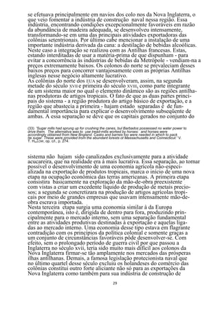 se efetuava principalmente em navios dos colo nos da Nova Inglaterra, o
que veio fomentar a indústria de construção naval nessa região. Essa
indústria, encontrando condições excepcionalmente favoráveis em razão
da abundância de madeira adequada, se desenvolveu intensamente,
transformando-se em uma das principais atividades exportadoras das
colônias setentrionais. Por último cabe mencionar a instalação de uma
importante indústria derivada da cana: a destilação de bebidas alcoólicas.
Neste caso a integração se realizou com as Antilhas francesas. Estas,
estando interditadas de usar a matéria-prima de que dispunham - para
evitar a concorrência às indústrias de bebidas da Metrópole - vendiam-na a
preços extremamente baixos. Os colonos do norte se prevaleciam desses
baixos preços para concorrer vantajosamente com as próprias Antilhas
inglesas nesse negócio altamente lucrativo.
As colônias do norte dos EUA se desenvolveram, assim, na segunda
metade do século XVII e primeira do século XVIII, como parte integrante
de um sistema maior no qual o elemento dinâmico são as regiões antilha-
nas produtoras de artigos tropicais. O fato de que as duas partes princi-
pais do sistema - a região produtora do artigo básico de exportação, e a
região que abastecia a primeira - hajam estado separadas é de fun-
damental importância para explicar o desenvolvimento subseqüente de
ambas. A essa separação se deve que os capitais gerados no conjunto do
(33) 'Sugar mills had sprung up for crushing the canes, bul Barbados possessed no water power to
drive them. The alternativa was to use tread-mills worked by horses: and horses were
accordingty obtained from New Bngland. Casks and barreis too were needed in which to pack
íte sugar. These were provided trom the abundant lorests ot Massachusetts and Connecticut.' V.
T. HAKLOW, op. c/l., p. 274.



sistema não hajam sido canalizados exclusivamente para a atividade
acucareira, que na realidade era á mais lucrativa. Essa separação, ao tornar
possível o desenvolvimento de uma economia agrícola não-especi-
alizada na exportação de produtos tropicais, marca o início de uma nova
etapa na ocupação econômica das terras americanas. A primeira etapa
consistira basicamente na exploração da mão-de-obra preexistente
com vistas a criar um excedente líquido de produção de metais precio-
sos; a segunda se concretizara na produção de artigos agrícolas tropi-
cais por meio de grandes empresas que usavam intensamente mão-de-
obra escrava importada.
Nesta terceira etapa surgia uma economia similar à da Europa
contemporânea, isto é, dirigida de dentro para fora, produzindo prin-
cipalmente para o mercado interno, sem uma separação fundamental
entre as atividades produtivas destinadas à exportação e aquelas liga-
das ao mercado interno. Uma economia desse tipo estava em flagrante
contradição com os princípios da política colonial e somente graças a
um conjunto de circunstâncias favoráveis pôde desenvolver-se. Com
efeito, sem o prolongado período de guerra civil por que passou a
Inglaterra no século xvii, teria sido muito mais difícil aos colonos da
Nova Inglaterra firmar-se tão amplamente nos mercados das prósperas
ilhas antilhanas. Demais, a famosa legislação protecionista naval que
no último quartel desse século excluiu os holandeses do comércio das
colônias constitui outro forte aliciante não só para as exportações da
Nova Inglaterra como também para sua indústria de construção de
                                                   29
 
