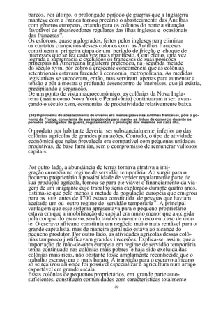 barcos. Por último, o prolongado período de guerras que a Inglaterra
manteve com a França tornou precário o abastecimento das Antilhas
com gêneros europeus, criando para os colonos do norte a situação
favorável de abastecedores regulares das ilhas inglesas e ocasionais
das francesas34.
Os esforços, quase malogrados, feitos pelos ingleses para eliminar
os contatos comerciais desses colonos com as Antilhas francesas
constituem a primeira etapa de um período de fricção e choque de
interesses que se fez cada vez mais manifesto. Com efeito, uma vez
lograda a supremacia e excluídos os franceses de suas posições
principais na Americana Inglaterra pretendeu, na~segunda metade
do século xvin, pôr cobro à crescente concorrência que as colônias
setentrionais estavam fazendo à economia metropolitana. As medidas
legislativas se sucederam, então, mas serviram apenas para aumentar a
tensão e pôr à mostra o profundo desencontro de interesses, que já existia,
precipitando a separação.
De um ponto de vista macroeconômico, as colônias da Nova Ingla-
terra (assim como Nova York e Pensilvânia) continuaram a ser, avan-
çando o século xvm, economias de produtividade relativamente baixa.
(34) O problema do abastecimento de vtveres era menos grave nas Antilhas francesas, pois o go-
verno da França, consciente de sua impotência para manter as linhas de comercio durante os
períodos prolongados de guerra, regulamentara a produção dos mesmos em cada ilha.

O produto por habitante deveria ser substancialmente inferior ao das
colônias agrícolas de grandes plantações. Contudo, o tipo de atividade
econômica que nelas prevalecia era compatível com pequenas unidades
produtivas, de base familiar, sem o compromisso de remunerar vultosos
capitais.

Por outro lado, a abundância de terras tornava atrativa a imi-
gração européia no regime de servidão temporária. Ao surgir para o
pequeno proprietário a possibilidade de vender regularmente parte de
sua produção agrícola, tornou-se para ele viável o financiamento da via-
gem de um imigrante cujo trabalho seria explorado durante quatro anos.
Estima-se que pelo menos a metade da população européia que emigrou
para os EUA antes de 1700 estava constituída de pessoas que haviam
aceitado um ou outro regime de servidão temporária35. A principal
vantagem que esse sistema apresentava para o pequeno proprietário
estava em que a imobilização de capital era muito menor que a exigida
pela compra do escravo, sendo também menor o risco em caso de mor-
te. O escravo africano constituía um negócio muito mais rentável para o
grande capitalista, mas de maneira geral não estava ao alcance do
pequeno produtor. Por outro lado, as atividades agrícolas dessas colô-
nias tampouco justificavam grandes inversões. Explica-se, assim, que a
importação de mão-de-obra européia em regime de servidão temporária
tenha continuado nas colônias mais pobres e haja sido excluída das
colônias mais ricas, não obstante fosse amplamente reconhecido que o
trabalho escravo era o mais barato. A transição para o escravo africano
só se realizou ali onde foi possível especializar a agricultura num artigo
exportável em grande escala.
Essas colônias de pequenos proprietários, em grande parte auto-
suficientes, constituem comunidades com características totalmente
                                               30
 