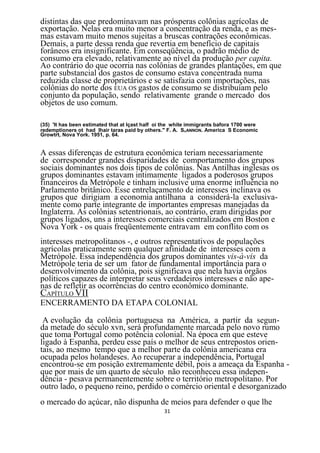 distintas das que predominavam nas prósperas colônias agrícolas de
exportação. Nelas era muito menor a concentração da renda, e as mes-
mas estavam muito menos sujeitas a bruscas contrações econômicas.
Demais, a parte dessa renda que revertia em benefício de capitais
forâneos era insignificante. Em conseqüência, o padrão médio de
consumo era elevado, relativamente ao nível da produção per capita.
Ao contrário do que ocorria nas colônias de grandes plantações, em que
parte substancial dos gastos de consumo estava concentrada numa
reduzida classe de proprietários e se satisfazia com importações, nas
colônias do norte dos EUA OS gastos de consumo se distribuíam pelo
conjunto da população, sendo relativamente grande o mercado dos
objetos de uso comum.

(35) 'lt has been estimated that at Içast half oi the white immigrants bafora 1700 were
redemptioners ot had lhair taras paid by others." F. A. SHANNON. America S Economic
Growtrt, Nova York. 1951, p. 64.


A essas diferenças de estrutura econômica teriam necessariamente
de corresponder grandes disparidades de comportamento dos grupos
sociais dominantes nos dois tipos de colônias. Nas Antilhas inglesas os
grupos dominantes estavam intimamente ligados a poderosos grupos
financeiros da Metrópole e tinham inclusive uma enorme influência no
Parlamento britânico. Esse entrelaçamento de interesses inclinava os
grupos que dirigiam a economia antilhana a considerá-la exclusiva-
mente como parte integrante de importantes empresas manejadas da
Inglaterra. As colônias setentrionais, ao contrário, eram dirigidas por
grupos ligados, uns a interesses comerciais centralizados em Boston e
Nova York - os quais freqüentemente entravam em conflito com os
interesses metropolitanos -, e outros representativos de populações
agrícolas praticamente sem qualquer afinidade de interesses com a
Metrópole. Essa independência dos grupos dominantes vis-à-vis da
Metrópole teria de ser um fator de fundamental importância para o
desenvolvimento da colônia, pois significava que nela havia órgãos
políticos capazes de interpretar seus verdadeiros interesses e não ape-
nas de refletir as ocorrências do centro econômico dominante.
CAPÍTULO VII
ENCERRAMENTO DA ETAPA COLONIAL

 A evolução da colônia portuguesa na América, a partir da segun-
da metade do século xvn, será profundamente marcada pelo novo rumo
que toma Portugal como potência colonial. Na época em que esteve
ligado à Espanha, perdeu esse país o melhor de seus entrepostos orien-
tais, ao mesmo tempo que a melhor parte da colônia americana era
ocupada pelos holandeses. Ao recuperar a independência, Portugal
encontrou-se em posição extremamente débil, pois a ameaça da Espanha -
que por mais de um quarto de século não reconheceu essa indepen-
dência - pesava permanentemente sobre o território metropolitano. Por
outro lado, o pequeno reino, perdido o comércio oriental e desorganizado
o mercado do açúcar, não dispunha de meios para defender o que lhe
                                                 31
 