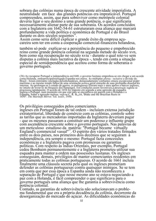 sobrara das colônias numa época de crescente atividade imperialista. A
neutralidade em face das grandes potências era impraticável. Portugal
compreendeu, assim, que para sobreviver como metrópole colonial
deveria ligar o seu destino a uma grande potência, o que significaria
necessariamente alienar parte de sua soberania. Os acordos concluídos
com a Inglaterra em 1642-54-61 estruturaram essa aliança que marcará
profundamente a vida política e econômica de Portugal e do Brasil
durante os dois séculos seguintes36.
Assim como seria difícil explicar o grande êxito da empresa açu-
careira sem ter em conta a cooperação comercial-financeira holandesa,
também só pode explicar-se a persistência do pequeno e empobrecido
reino como grande potência colonial na segunda metade do século xvn,
bem como súa recuperação no século xviu - durante o qual rete-ve sem
disputas a colônia mais lucrativa da época -, tendo em conta a situação
especial de semidependência que aceitou como forma de soberania o
governo português.

(36) Ao recuperar Portugal a independência em1640, o governo lusitano empenhou-se em chegar a um acordo
coma Holanda, entãoprincipalinimigada Espanha nos mares. As múltiplas ofertas - inclusive a divisão do
Brasil - foram entretanto rejeitadas pelosholandeses, demasiadamente confiantes emseu excepcional poder
marítimo e ao mesmo tempo falhos de uma orientação política geral emrazão de suas profundas dissensOes
internas. Ao prolongar-se o estado de guerra, os portugueses fizeram mais e mais apelos a barcos ingleses,
no intuito de livrar-se do bloqueio dos flamengos. Em condições assim favoráveis,a penetração inglesa se
processou rapidamente. O acordo de 1654 foi imposto em seguida a uma agressão da esquadra
inglesa a Portugal, num momento em que este pais se encontrava em guerra com a Holanda e a
Espanha. Sobre a agressão inglesa, veja-se C. R. BOXER, 'Blake and the Brazilian Reets in
1650". The Marinefs Mirror, vol. xxxiv, 1950.


Os privilégios conseguidos pelos comerciantes
ingleses em Portugal foram de tal ordem - incluíam extensa jurisdição
extraterritorial, liberdade de comércio com as colônias, controle sobre
as tarifas que as mercadorias importadas da Inglaterra deveriam pagar
- que os mesmos passaram a constituir um poderoso e influente grupo
com ascendência crescente sobre o governo português. Nas palavras de
um meticuloso estudioso da matéria: "Portugal became virtually
England's commercial vassal"37. O espírito dos vários tratados firmados
entre os dois países, nos primeiros dois decênios que se seguiram à
independência, era sempre o mesmo: Portugal fazia concessões
econômicas e a Inglaterra pagava com promessas ou garantias
políticas. Com respeito às índias Orientais, por exemplo, Portugal
cedeu Bombaim permanentemente e a Inglaterra prometeu utilizar sua
esquadra para manter a ordem nas possessões lusitanas. Os ingleses
conseguiam, demais, privilégios de manter comerciantes residentes em
praticamente todas as colônias portuguesas. O acordo de 1661 incluía
finalmente uma cláusula secreta pela qual os ingleses prometiam
defender as colônias portuguesas contra quaisquer inimigos. Se se tem
em conta que por essa época a Espanha ainda não reconhecera a
separação de Portugal e que nesse mesmo ano se estava negociando a
paz com a Holanda, é fácil compreender o que significava para o
governo português uma aliança que lhe garantia a sobrevivência como
potência colonial.
Contudo, as garantias de sobrevivência não solucionavam o proble-
ma fundamental que era a própria decadência da colônia, decorrente da
desorganização do mercado do açúcar. As dificuldades econômicas do
                                                   32
 