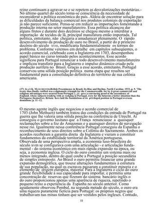 reino continuam a agravar-se e se repetem as desvalorizações monetárias.-
Nò último quartel do século toma-se consciência da necessidade de
reconsiderar a política econômica do país. Aldeia de encontrar solução para
as dificuldades da balança comercial nos produtos coloniais de exportação
já não parece suficiente. Pensa-se em reduzir as importações fomentando a
produção interna no setor manufatureiro. Essa política alcançou dar
alguns frutos e durante dois decênios se chegou mesmo a interditar a
importação de tecidos de lã, principal manufatura então importada. Tal
política, entretanto, não chegaria a amadurecer plenamente. O rápido
desenvolvimento da produção de ouro no Brasil, a partir do p primeiro
decênio do século XVIII, modificaria fundamentalmente os termos do
problema. Conforme veremos em detalhe em capítulos subseqüentes, o
acordo comercial, celebrado com a Inglaterra em 1703, desempenhou
papel básico no curso tomado pelos acontecimentos. Esse acordo
significou para Portugal renunciar a todo desenvolvimento manufatureiro
e implicou transferir para a Inglaterra o impulso dinâmico criado pela
produção aurífera no Brasil. Graças a esse acordo, entretanto, Portugal
conservou uma sólida posição política numa etapa que resultou ser
fundamental para a consolidação definitiva do território de sua colônia
americana.

(37) ALAN K. MANCHESTER,Brilish Preeminence in Brazil, Its Rise and Decline, North Caroline. 1933, p. 9. 'The
treaty thus fínally ratified was a diplomatic triumph for the Commonweallh. for by it great commércial and
religious advantages were secured from Portugal. (...)/( gave a convincing proof oi the ascendency oi
England. whose subjects tradirtg with or reskjing in Portugal, were for the futurein a better situatíon than tha
Portuguese themselves. Britain here laid the foundations oi its privileged position in Portugal overseas
dominions.'p. 11 -12.


O mesmo agente inglês que negociou o acordo comercial de
1703 (John Methuen) também tratou das condições da entrada de Portugal na
guerra que lhe valeria uma sólida posição na conferência de Utrecht. Aí
conseguiu o governo lusitano que a França renunciasse a quaisquer
reclamações sobre a foz do Amazonas e a quaisquer direitos de navegação
nesse rio. Igualmente nessa conferência Portugal conseguiu da Espanha o
reconhecimento de seus direitos sobre a Colônia do Sacramento. Ambos os
acordos receberam a garantia direta da Inglaterra e vieram a constituir
fundamentos da estabilidade territorial da América portuguesa.
Observada de uma perspectiva ampla, a economia luso-brasileira do
século xvm se configurava com uma articulação - e articulação funda-
mental - do sistema econômico em mais rápida expansão na época, ou
seja, a economia inglesa. O ciclo do ouro constitui um sistema mais ou
menos integrado, dentro do qual coube a Portugal a posição secundária
de simples entreposto. Ao Brasil o ouro permitiu financiar uma grande
expansão demográfica, que trouxe alterações fundamentais à estrutura
de sua população, na qual os escravos passaram a constituir minoria e o
elemento de origem européia, maioria: Para a Inglaterra o ciclo do ouro
grande flexibilidade à sua capacidade para importar, e permitiu uma
concentração de reservas que fizeram do sistema bancário inglês o
do ouro proporcionou apenas uma aparência de riqueza, repetindo o
pequeno reino a experiência da Espanha no século anterior. Como
agudamente observou Pombal, na segunda metade do século, o ouro era
uma riqueza puramente fictícia para Portugal: os próprios negros que
trabalhavam nas minas tinham que ser vestidos pelos ingleses. Contudo,
                                                       33
 