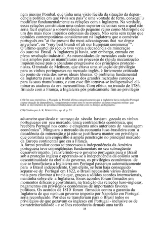 nem mesmo Pombal, que tinha uma visão lúcida da situação da depen-
dência política em que vivia seu país38e uma vontade de ferro, conseguiu
modificar fundamentalmente as relações com a Inglaterra. Na verdade,
essas relações constituíam uma ordem superior de coisas sem a qual não
seria fácil explicar a sobrevivência do pequeno reino como Metrópole de
um dos mais ricos impérios coloniais da época. Não seria sem razão que
opiniões contemporâneas consideravam na Inglaterra que o comércio
português era "at the present the most advantageous that we drove
anywhere", ou "very best brandi of ali our European commerce39".
O último quartel do século XVIII veria a decadência da mineração
do ouro no Brasil. A Inglaterra já havia, sem embargo, entrado em
plena revolução industrial. As necessidades de mercados cada vez
mais amplos para as manufaturas em processo de rápida mecanização
impõem nesse país o abandono progressivo dos princípios protecio-
nistas. O tratado de Methuen, que criava uma situação de privilégio
para os vinhos portugueses no mercado inglês, é fortemente criticado
do ponto de vista dos novos ideais liberais. O problema fundamental
da Inglaterra passa a ser a abertura dos grandes mercados europeus
para as suas manufaturas, e com esse fim tornava-se indispensável eli-
minar as ataduras da era mercantilista. Com efeito, no tratado de 1786,
firmado com a França, a Inglaterra pôs praticamente fim ao privilégio

(36) Em suas memórias, o Marquês de Pombal afirma categoricamente que a Inglaterra havia reduzido Portugal
a uma situação de dependência, conquistando o reino sem os inconvenientes de uma conquista militar: que
todos os movimentos do governo eram regulados de acordo com os desejos da Inglaterra.

(39) Citados por A. K. MWOCSTEA, op. dl. p. 33.


aduaneiro que desde o começo do século haviam gozado os vinhos
portugueses em seu mercado, única contrapartida econômica, que
recebera Portugal nos cento e cinqüenta anos anteriores de vassalagem
econômica40. Minguara o mercado da economia luso-brasileira com a
decadência da mineração e já não se justificava manter um privilégio
que constituía um empecilho à ampla penetração no principal mercado
da Europa continental que era a França.
A forma peculiar como se processou a independência da América
portuguesa teve conseqüências fundamentais no seu subseqüente
desenvolvimento. Transferindo-se o governo português para o Brasil
sob a proteção inglesa e operando-se a independência da colônia sem
descontinuidade na chefia do governo, os privilégios econômicos de
que se beneficiava a Inglaterra em Portugal passaram automaticamente
para o Brasil independente. Com efeito, se bem haja conseguido
separar-se de Portugal em 1822, o Brasil necessitou vários decênios
mais para eliminar a tutela que, graças a sólidos acordos internacionais,
mantinha sobre ele a Inglaterra. Esses acordos foram firmados em
momentos difíceis e constituíam, na tradição das relações luso-inglesas,
pagamentos em privilégios econômicos de importantes favores
políticos. Os acordos de 1810 foram firmados contra a garantia da
Inglaterra de que nenhum governo imposto por Napoleão em Portugal
seria reconhecido. Por eles se transferiam para o Brasil todos os
privilégios de que gozavam os ingleses em Portugal - inclusive os de
extraterritorialidade - e se lhes reconhecia demais uma tarifa
                                                        34
 