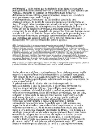 preferencial41. Tudo indica que negociando esses acordos o governo
português tinha estritamente em vista a continuidade da casa reinante em
Portugal, enquanto os ingleses sé preocupavam em fírmar-se
definitivamente na colônia, cujas perspectivas comerciais eram bem
mais promissoras que as de Portugal.
A Independência, se do ponto de vista militar constituiu uma
operação simples, do ponto de vista diplomático exigiu um grande es-
forço. Portugal tinha em mãos uma carta de alto valor: sua dependência
política da Inglaterra. Se se interpretasse a independência do Brasil
como um ato de agressão a Portugal, a Inglaterra estava obrigada a vir
em socorro de seu aliado agredido. As dêmarches feitas em Londres nesse
sentido pelo governo lusitano foram infrutíferas, pois, para os ingleses,
restabelecer o entreposto português seria obviamente mau negócio. O
que importava era garantir junto ao novo governo brasileiro a conti-
nuidade dos privilégios conseguidos sobre a colônia.

(40) O próprio ADAMSMITH se encarregou de demonstrar que o tratado de Methuen era prejudicial à
Inglaterra, argumentando que o mesmo concedia a Portugal um privilégio alfandegário. enquanto a
Inglaterra tinha que competir com outras potências produtoras de manufaturas no mercado português.
Veja-se The Wealth oINations. passim. No tratado comercial celebrado com a França em 1786. o governo
inglês tratou de cobrir-se contra qualquer reação em Portugal,' respeitando na forma o acordo de Methuen.
Com efeito, osimpostos aos vinhosfrancesesforamreduzidos de 8 shillings e 3/4 pence para 4 shillings e
6 pence, por galão imperial, mas se concedeu uma rebaixa no imposto aos vinhos portugueses de 4
shillings e 2 pence para 3 shillings. Ocorre porém que. ao reduzir-se a importância relativa do imposto,
as diferenças passaram a ser irrelevantes Com efeito, as importações de vinhos francesesdecuplicaram no
ano seguinte à assinatura do acordo. Veja-se sobre este pontoo estudo de W. O. HENDCRSON."The Anglo-
FrenchCommercial Treaty of1786", The Economic History Review, vol. v, n» i.
(41) O Tratado de Comércio e Navegação firmado em 1810. se bem pretende instituir "systema Liberal de
Commercio fundado sobre as Bazesde Reciprocidade*, cria na verdade umasérie de



Assim, de uma posição excepcionalmente forte, pôde o governo inglês
negociar o reconhecimento da independência da América portuguesa.
Pelo tratado de 1827, o governo brasileiro42reconheceu à Inglaterra a
situação de potência privilegiada, autolimitando sua própria soberania no
campo econômico43.
A primeira metade do século xix constitui um período de
transição durante o qual se consolidou a integridade territorial e se
firmou a independência política. Os privilégios concedidos à
Inglaterra criaram sérias dificuldades econômicas, conforme veremos
em capítulo subseqüente. Essas dificuldades econômicas, por um lado,
reduziam a capacidade de ação do poder central e, por outro, devido
ao descontentamento, criavam focos de desagregação territorial. É
pela metade do século que ocorrem alguns fatos que permitirão
consolidar definitivamente o país, e que marcarão o sentido
subseqüente desenvolvimento. À medida que o café aumenta sua
importância dentro da economia brasileira, ampliam-se as relações
econômicas com os EUA. Já na primeira metade do século esse país
passa a ser o principal mercado importador do Brasil. Essa ligação e a
ideologia nascente de solidariedade continental contribuem para firmar
o sentido de independência vis-à-vis da Inglaterra. Assim, quando
expira em 1842 o acordo com este último país, o Brasil consegue
resistir à forte pressão do governo inglês para firmar outro documento
do mesmo estilo44. Eliminado o obstáculo do tratado de 1827, estava
aberto o caminho para a elevação da tarifa e o conseqüente aumento
                                                    35
 