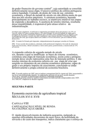 do poder financeiro do governo central45, cuja autoridade se consolida
definitivamente nessa etapa. O passivo político da colônia portuguesa
estava liquidado. Contudo, do ponto de vista de sua estrutura
econômica, o Brasil da metade do século xix não diferia muito do que
fora nos três séculos anteriores. A estrutura econômica, baseada
principalmente no trabalho escravo, se mantivera imutável nas etapas
de expansão e decadência. A ausência de tensões internas, resultante
dessa imutabilidade, é responsável pelo atraso relativo da
industrialização.

privilégios para a Inglaterra. A tarifa para as importações procedentes desse pais passara a ser 15% ad
valorem, contra 24% para os demais países e 16% para Portugal. Os erros de tradução do inglês para o
português são de monta a demonstrar claramente que a iniciativa esteve totalmente com os ingleses e que
os portugueses firmaram o acordo sem saber exatamente o que estavam fazendo. O brasileiro Hypolito
José Soares da Costa, que na época editava em Londres o Correio Brasiliense. pôs em evidência vários
desses erros.
(42) O tratado foi firmado pelo Imperador, independentemente de quaisquer consultas às Câmaras.
(43) O novo acordo não reconheceu, entretanto, tarifa preferencial à Inglaterra. Em razão de cláusula de
nação mais favorecida, o Brasil concederia a vários outros países, posteriormente, a mesma tarifa de 15%
ad valorem.


A expansão cafeeira da segunda metade do século
xix, durante a qual se modificam as bases do sistema econômico,
constituiu uma etapa de transição econômica, assim como a primeira
metade desse século representou uma fase de transição política. É das
tensões internas da economia cafeeira em sua etapa de crise que
surgirão os elementos de um sistema econômico autônomo, capaz de
gerar o seu próprio impulso de crescimento, concluindo-se então
definitivamente a jetapa colonial da economia brasileira.

(44) O acordo expirou em 1842, mas os ingleses conseguiram fazê-lo vigorar até 1844, interpretando a
seu favor uma determinada cláusula. As negociações em torno de um novo acordo duraram
vários anos, vencendo os brasileirospor paciência e habilidade protelatôria.
A receita do governo central se manteve estacionaria em todoo período compreendido entre 1829-
30 e 1842-43. e duplicou no decênio seguinte.



SEGUNDA PARTE

Economia escravista de agricultura tropical
SÉCULOS XVI E XVII

CAPÍTULO VIII
CAPITALIZAÇÃO E NÍVEL DE RENDA
NA COLÔNIA AÇUCAREIRA

O rápido desenvolvimento da indústria açucareira, malgrado as
enormes dificuldades decorrentes do meio físico, da hostilidade do
silvícola e do custo dos transportes, indica claramente que o esforço do
                                                          36
 