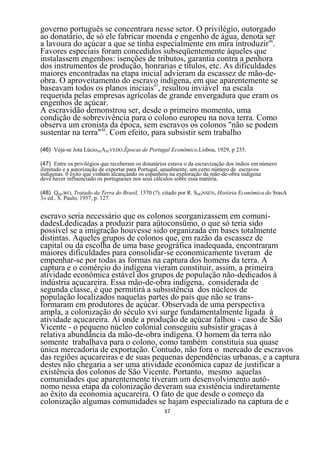 governo português se concentrara nesse setor. O privilégio, outorgado
ao donatário, de só ele fabricar moenda e engenho de água, denota ser
a lavoura do açúcar a que se tinha especialmente em mira introduzir46.
Favores especiais foram concedidos subseqüentemente àqueles que
instalassem engenhos: isenções de tributos, garantia contra a penhora
dos instrumentos de produção, honrarias e títulos, etc. As dificuldades
maiores encontradas na etapa inicial advieram da escassez de mão-de-
obra. O aproveitamento do escravo indígena, em que aparentemente se
baseavam todos os planos iniciais47, resultou inviável na escala
requerida pelas empresas agrícolas de grande envergadura que eram os
engenhos de açúcar.
A escravidão demonstrou ser, desde o primeiro momento, uma
condição de sobrevivência para o colono europeu na nova terra. Como
observa um cronista da época, sem escravos os colonos "não se podem
sustentar na terra"48. Com efeito, para subsistir sem trabalho
(46) Veja-se Jota LúcioDEAZEVEDO.Épocas de Portugal Econômico,Lisboa, 1929, p 235.

(47) Entre os privilégios que receberam os donatários estava o da escravizaçâo dos índios em número
ilimitado e a autorização de exportar para Portugal, anualmente, um certo número de escravos
indígenas. 0 êxito que vinham alcançando os espanhóis na exploração da mão-de-obra indígena
deve haver influenciado os portugueses nos seus cálculos sobre essa matéria.

(48) QMOWO, Tratado da Terra do Brasil, 1570 (?). citado por R. SMONSEN, História Econômica do SrasA
3» ed.. S. Paulo, 1957, p. 127.


escravo seria necessário que os colonos seorganizassem em comuni-
dadesLdedicadas a produzir para aütoconsümo, o que só teria sido
possível se a imigração houvesse sido organizada em bases totalmente
distintas. Aqueles grupos de colonos que, em razão da escassez de
capital ou da escolha de uma base geográfica inadequada, encontraram
maiores dificuldades para consolidar-se economicamente tiveram de
empenhar-se por todas as formas na captura dos homens da terra. A
captura e o comércio do indígena vieram constituir, assim, a primeira
atividade econômica estável dos grupos de população não-dedicados à
indústria açucareira. Essa mão-de-obra indígena, considerada de
segunda classe, é que permitirá a subsistência dos núcleos de
população localizados naquelas partes do país que não se trans-
formaram em produtores de açúcar. Observada de uma perspectiva
ampla, a colonização do século xvi surge fundamentalmente ligada à
atividade açucareira. Aí onde a produção de açúcar falhou - caso de São
Vicente - o pequeno núcleo colonial conseguiu subsistir graças à
relativa abundância da mão-de-obra indígena. O homem da terra não
somente trabalhava para o colono, como também constituía sua quase
única mercadoria de exportação. Contudo, não fora o mercado de escravos
das regiões açucareiras e de suas pequenas dependências urbanas, e a captura
destes não chegaria a ser uma atividade econômica capaz de justificar a
existência dos colonos de São Vicente. Portanto, mesmo aquelas
comunidades que aparentemente tiveram um desenvolvimento autô-
nomo nessa etapa da colonização deveram sua existência indiretamente
ao êxito da economia açucareira. O fato de que desde o começo da
colonização algumas comunidades se hajam especializado na captura de e
                                                   37
 
