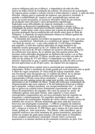 scravos indígenas põe em evidência a importância da mão-de-obra
nativa na etapa inicial de instalação da colônia. No processo de acumulação
de riqueza quase sempre o esforço inicial é relativamente o maior. A mão-de-obra
africana chegou para a expansão da empresa, que jájestava instalada. E
quando a rentabilidade do negócio está assegurada que entram em
cena, na escala necessária, os escravos africanos: base de um sistema
de produção mais eficiente e mais densamente capitalizado.
Superadas essas dificuldades da etapa de instalação, a colônia
açucareira se desenvolve rapidamente. Ao terminar o século xvi,
a produção de açúcar muito provavelmente superava os dois milhões de
arrobas49 sendo umas vinte vezes maior que a quota de produção que o
governo português havia estabelecido um século antes para as ilhas do
Atlântico. A expansão foi particularmente intensa no último quartel do
século, durante o qual decuplicou.
   O montante dos capitais invertidos nà pequena colônia já era, por essa
época, considerável. Admitindo-se a existência de apenas 120 engenhos
- ao final do século xvi - e um valor médio de 15 mil libras esterlinas
por engenho, o total dos capitais aplicados na etapa produtiva da
indústria resulta aproximar-se de 1,8 milhão de libras. Por outro lado,
estima-se em cerca de 20 mil o número de escravos africanos que havia
na colônia por essa época. Se se admite que três quartas partes dos
mesmos eram utilizadas diretamente na indústria do açúcar e se se lhes
imputa um valor médio de 25 libras, resulta que a inversão em mão-de-
obra era da ordem de 375 mil libras. Comparando esse dado com o
anterior, depreende-se que o capital empregado na mão-de-obra escrava
deveria aproximar-se de 20 por cento , do capital fixo da empresa.
Parte substancial desse capital estava constituída por equipamentos
importados. Sobre o montante da renda gerada por essa economia não se pode
ir além de vagas conjeturas. O valor total do açúcar exportado, num
ano favorável, teria alcançado uns 23 milhões de libras. Se se admite
que a renda líquida gerada na colônia pela atividade açucareira
correspondia a 60 por cento desse montante50, e que essa atividade con-
tribuía com três quartas partes da renda total gerada, esta última deveria
aproximar-se de 2 milhões de libras. Tendo em conta que a população de,
origenreuropéia não seria superior a 30 mil habitantes/torna-se evidente
que a pequena colônia açucarara era excepcionalmente rica51. A renda
que se gerava na colônia estava fortemente concentrada em mãos da
classe de proprietários de engenho. Do valor do açúcar no porto de
embarque apenas uma parte ínfima (não superior a 5 por cento)
correspondia a pagamentos por serviços prestados fora do engenho no
transporte e armazenamento. Os engenhos mantinham, demais, um
certo número de assalariados: homens de vários ofícios e supervisores do
trabalho dos escravos. Mesmo admitindo que para cada dez escravos
houvesse um empregado assalariado - 1.500 no conjunto da indústria
açucareira - e imputando um salário monetário de 15 libras anuais cada
um52, chega-se à soma de 22.500 libras, que é menos de 2 por cento da
renda gerada no setor açucareiro. Por último cabe considerar que o
engenho realizava um certo montante de gastos monetários, principal-
mente na compra de gado (para tração) e de lenha (para as fornalhas).
Essas compras constituíam o principal vínculo entre a economia
açucareira e os demais núcleos de povoamento existentes no país. Esti-
                                   38
 