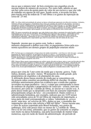 ma-se que o número total de bois existentes nos engenhos era da
mesma ordem do número de escravos. Por outro lado, admite-se que
um boi valia cerca da quinta parte do valor de um escravo e que sua vida
de trabalho era apenas de três anos. Sendo assim, a inversão em bois
para tração seria da ordem de 75 mil libras e os gastos de reposição de
cerca de 25 mil.

(49) As cifras relativasà produção de açúcar na época colonial,que aparecem em obras de cronistas, visitantes,
informes oficiais portugueses e holandeses bem como em trabalhos de estudiosos da matéria, nacionais e
estrangeiros, foram cuidadosamente escrutinadas por ROBERTO SIMONSEN,op. c/f. Os dados que servem
de base aos cálculos e estimativas que aparecem no texto foram todos colhidos na obra desse grande
pesquisador da história econômica do Brasil. Contudo, nem sempre acolhemos na escolha o próprio critério
de SMONSEN,que teve sempre apreocupação de reter apenas as referências mais conservadoras.

(50) Os gastos monetários de reposição, que cabe deduzir para obter o montante da renda liquida, podem ser
estimadosgrosso modo em110 mil libras: 50 mil libras para reposição dos escravos - admitindo-se uma
vida média útil de oito anos, 15 mil escravos a 25 libras por cabeça - e 60 mil libras para a parte de
equipamento importado - admitindo-se que a terça parte do capital fixo (inclusive escravos) estivesse
constituída por equipamentos importadose que estes tivessem uma vida útil média de dez anos.


Supondo mesmo que os gastos com lenha e outros
menores chegassem a dobrar essa cifra, os pagamentos feitos pela eco-
nomia açucareira aos demais grupos de população estariam muito

(51) Se bem que as comparações a longo prazo de rendas monetárias - com base no valor do ouro - careçam
população de origem européia), na passagem do século xvi para o XVH,corresponde a cerca de 350
dólares de hoje. Essa renda per capita estava evidentemente muito acima da que prevalecia na
Europa, nessa época, e em nenhuma outra época de sua história - nem mesmo no auge da produção do
ouro - o Brasil logrou recuperar esse nível.
(52) Quinze libras anuais representariam um salário muito elevado na época, pois o custo real da mão-de-obra
escrava não seria muito superior a 4 libras por ano - admitindo-se um preço de 25 libras, vida útil de oito
anos e que a terça parte do tempo do escravo fosse absorvida na produção de alimentospara ele mesmo.
Como ponto de referencia pode-se indicar que o salário agrícola no norte dos EUA.na segunda metade do
século xvm, era de aproximadamente 12 libras, sendo na Inglaterra a metade dessa soma. Veja-se F. A.


pouco por cima de 3 por cento da renda que a mesma gerava. Tudo
indica, destarte, que pelo menos 90 porjçento da renda gerada pela
proprietários de engenhos e de plantações de cana.
A utilização dessa massa enorme de renda que se concentrava em
tão poucas mãos constitui um problema difícil de elucidar. Os dados
referidos anteriormente põem em evidência que a renda dos capitais
invertidos na etapa produtiva - isto é, a etapa que correspondia à classe
de senhores de engenho e proprietários de canaviais - estaria, num ano
favorável, por cima de 1 milhão de libras, ao iniciar-se o século xvn. A
parte dessa renda que se despendia com bens de consumo importados -
principalmente artigos de luxo - era considerável. Dados relativos à
administração holandesa, por exemplo, indicam que em 1639 teriam
sido arrecadadas cerca de 16 mil libras de impostos de importação, a
terça parte do total correspondendo a vinhos. Admitindo-se grosso
modo uma taxa ad valorem de 20%, deduz-se que53 o montante das
importações não teria sido inferior a 800 mil libras . Nesse mesmo ano,
o valor do açúcar exportado pelo Brasil holandês, nos portos de
embarque, teria sido pouco mais ou menos de 1,2 milhão de libras.
Deve-se ter em conta, entretanto, que os gastos de consumo se amplia-
ram muito na época holandesa, seja pela necessidade de manter tropa
numerosa, seja em razão do fausto da administração do período de
                                                     39
 