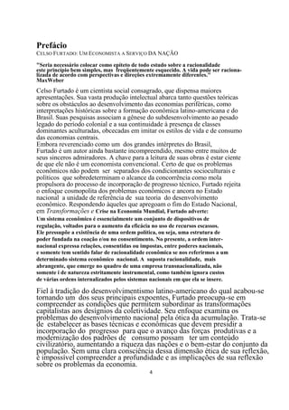 Prefácio
CELSO FURTADO: UM ECONOMISTA A SERVIÇO DA NAÇÃO

"Seria necessário colocar como epíteto de todo estudo sobre a racionalidade
este princípio bem simples, mas freqüentemente esquecido. A vida pode ser raciona-
lizada de acordo com perspectivas e direções extremamente diferentes."
MaxWeber
Celso Furtado é um cientista social consagrado, que dispensa maiores
apresentações. Sua vasta produção intelectual abarca tanto questões teóricas
sobre os obstáculos ao desenvolvimento das economias periféricas, como
interpretações históricas sobre a formação econômica latino-americana e do
Brasil. Suas pesquisas associam a gênese do subdesenvolvimento ao pesado
legado do período colonial e a sua continuidade à presença de classes
dominantes aculturadas, obcecadas em imitar os estilos de vida e de consumo
das economias centrais.
Embora reverenciado como um dos grandes intérpretes do Brasil,
Furtado é um autor ainda bastante incompreendido, mesmo entre muitos de
seus sinceros admiradores. A chave para a leitura de suas obras é estar ciente
de que ele não é um economista convencional. Certo de que os problemas
econômicos não podem ser separados dos condicionantes socioculturais e
políticos que sobredeterminam o alcance da concorrência como mola
propulsora do processo de incorporação de progresso técnico, Furtado rejeita
o enfoque cosmopolita dos problemas econômicos e ancora no Estado
nacional a unidade de referência de sua teoria do desenvolvimento
econômico. Respondendo àqueles que apregoam o fim do Estado Nacional,
em Transformações e Crise na Economia Mundial, Furtado adverte:
Um sistema econômico é essencialmente um conjunto de dispositivos de
regulação, voltados para o aumento da eficácia no uso de recursos escassos.
Ele pressupõe a existência de uma ordem política, ou seja, uma estrutura de
poder fundada na coação e/ou no consentimento. No presente, a ordem inter-
nacional expressa relações, consentidas ou impostas, entre poderes nacionais,
e somente tem sentido falar de racionalidade econômica se nos referirmos a um
determinado sistema econômico nacional. A suposta racionalidade, mais
abrangente, que emerge no quadro de uma empresa transnacionalizada, não
somente i de natureza estritamente instrumental, como também ignora custos
de várias ordens internalizados pelos sistemas nacionais em que ela se insere.

Fiel à tradição do desenvolvimentismo latino-americano do qual acabou-se
tornando um dos seus principais expoentes, Furtado preocupa-se em
compreender as condições que permitem subordinar as transformações
capitalistas aos desígnios da coletividade. Seu enfoque examina os
problemas do desenvolvimento nacional pela ótica da acumulação. Trata-se
de estabelecer as bases técnicas e econômicas que devem presidir a
incorporação do progresso para que o avanço das forças produtivas e a
modernização dos padrões de consumo possam ter um conteúdo
civilizatório, aumentando a riqueza das nações e o bem-estar do conjunto da
população. Sem uma clara consciência dessa dimensão ética de sua reflexão,
é impossível compreender a profundidade e as implicações de sua reflexão
sobre os problemas da economia.
                                              4
 