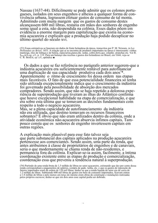 Nassau (1637-44). Dificilmente se pode admitir que os colonos portu-
gueses, isolados em seus engenhos e alheios a qualquer forma de con-
vivência urbana, lograssem efetuar gastos de consumo de tal monta.
Admitindo com muita margem que os gastos de consumo destes
alcançassem 600 mil libras, restaria em mãos dos senhores de engenho
soma igual a esta, não despendida na colônia. Esses dados põem em
evidência a enorme margem para capitalização que existia na econo-
mia açucareira e explicam que a produção haja podido decuplicar no
último quartel do século xvi.

(53) Essas estimativas se baseiam em dados de fonte holandesa da época, transcritos por P. M. Nrrsoen, in Les
Hollandais au Brésil, 1853. A relação que ai se encontra de produtos importados na época é interessante: vinhos
manteiga, óleo de linhaça e de baleia, especiarias,panos,lãs. sedas, cobre,ferro,aço. estanho. pranchas etc. Ver R.
SMQNSEN,op. c/f., p. 119. Para um balanço das receitas e gastos dos holandeses no Brasil, em 1644, veja-se
C. R. BoxEit, op. c/f., apêndice ■.


   Os dados a que se faz referência no parágrafo anterior sugerem-que a
indústria açucareira era suficientemente rentável para autofínanciar
uma duplicação de sua capacidade produtiva cada dois anos5*.
Aparentemente o ritmo de crescimento foi dessa ordem nas etapas
mais favoráveis. O fato de que essa potencialidade financeira só tenha
sido utilizada excepcionalmente indica que o crescimento da indústria
foi governado pela possibilidade de absorção dos mercados
compradores. Sendo assim, que não se haja repetido a dolorosa expe-
riência de superprodução que tiveram as ilhas do Atlântico confirma
que houve excepcional habilidade na etapa de comercialização, e que
era sobre esta última que se tomavam as decisões fundamentais com
respeito a todo o negócio açucareiro.
Mas, se a plena capacidade de autofinanciamento da indústria
não era utilizada, que destino tomavam os recursos financeiros
sobrantes? É óbvio que não eram utilizados dentro da colônia, onde a
atividade econômica não-açucareira absorvia ínfimos capitais. Tam-
pouco consta que os senhores de engenho invertessem capitais em
outras regiões.
A explicação mais plausível para esse fato talvez seja
que parte substancial dos capitais aplicados na produção açucareira
pertencesse aos comerciantes. Sendo assim, uma parte da renda, que
antes atribuímos à classe de proprietários de engenhos e de canaviais,
seria o que modernamente se chama renda de não-residentes, e
permanecia fora da colônia. Explicar-se-ia assim, facilmente, a íntima
coordenação existente entre as etapas de produção e comercialização,
coordenação essa que preveniu a tendência natural à superprodução.
(54) Partindo de uma renda bruta de 1,5 milhão de libras no setor açucareiro, estimando que dez por cento dessa
renda correspondiam a pagamentos de salários, compra de gado. lenha, etc. e que os gastos de reposição de
fatores importados eram da ordem de 120 mil libras, deduz-se que a renda liquida do setor era de cerca de
1.2 milhão de libras. Subtraindo 600 mil libras de gastos em bens de consumo importados, ficavam outras
a 1.8 milhão de libras e pelo menos um terço do mesmo eram obras de construção e instalações realizadas
petos próprios escravos, deduz-se que em dois anos esse capital podia ser dobrado.




                                                            40
 