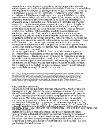 empresário, a renda monetária gerada no processo produtivo revertia
em sua quase totalidade às mãos desse empresário. Essa renda - a totalidade
dos pagamentos a fatores de produção mais .os gastos de repo-_ sição do
equipamento e dos escravos importados - expressava-se no valor das
exportações. É fácil compreender que, se a quase totalidade da renda
monetária estava dada pelo valor das exportações, a quase totalidade do
dispêndio monetário teria de expressar-se no valor das importações. A
diferença entre o dispêndio total monetário e o valor das importações
traduziria o movimento de reservas monetárias e a entrada líquida de
capitais, além do serviço financeiro daqueles fatores de produção de
propriedade de pessoas não-residentes na colônia. O fluxo de renda se
estabelecia, portanto, entre a unidade produtiva, considerada em
conjunto, e o exterior. Pertencendo todos os fatores a um mesmo
empresário, é evidente que o fluxo de renda se resumia na economia
açucareira a simples operações contábeis, reais ou virtuais. Não significa
isto que essa economia fosse de outra natureza que não monetária. Tendo
cada fator um custo que se expressa monetariamente, e o mesmo
ocorrendo com o produto final, o empresário deveria de alguma forma
saber como combinar melhor os fatores para reduzir o custo de produção
e maximizar sua renda real.
A natureza puramente contábil do fluxo de renda, no setor açucarei-
ro, tem induzido muita gente a supor que era essa uma economia de
tipo semifeudal. O feudalismo é um fenômeno de regressão que traduz
o atrofiamento de uma estrutura econômica58. Esse atrofiamento resulta
do isolamento imposto a uma economia, isolamento que engendra gran-
de diminuição da produtividade pela impossibilidade em que se encon-
tra o sistema de tirar partido da especialização e da divisão do trabalho
que o nível da técnica já alcançado lhe permite.

(57) O serviço prestado por um bem durável de consumo é a contrapartida do seu custo inicial e dos
gastos correntes efetuados com sua manutenção. A paralisação dos automóveis repercutiria sobre o
nível de renda da coletividade na medida em que esses gastos correntes deixassem de realizar-se.
No caso dos escravos, os gastos de manutenção não criavam, de maneira geral, nenhum (luxo de
renda. Como os escravos produziam os seus meios de manutenção -com exceção de alguns
tecidos grossos que se importavam -. cabe introduzir o conceito de mSo-de-obra escrava líquida,


Ora, a unidade escravista,
cujas características indicamos em suas linhas gerais, pode ser apresen-
tada como um caso extremo de especialização econômica. Ao inverso
da unidade feudal, ela vive totalmente voltada para o mercado externo.
A suposta similitude deriva da existência de pagamentos in natura em
uma e outra. Mas ainda aqui há um total equívoco, pois na unidade
escravista os pagamentos a fatores são todos de natureza monetária, de-
vendo-se ter em conta que o pagamento ao escravo é aquele que se faz
no ato de compra deste. O pagamento corrente ao escravo seria o simples
gasto de manutenção, que, como o dispêndio com a manutenção de uma
máquina, pode ficar implícito na contabilidade sem que por isso perca sua
natureza monetária59.
Retornemos a nosso problema inicial: que possibilidades de expan-
são e evolução estrutural apresentava o sistema econômico escravista?
É evidente que, se o mercado externo absorvesse quantidades crescentes
de açúcar num nível adequado de preços, o sistema poderia crescer -
sempre que a oferta externa de força de trabalho fosse elástica - até ocu-
par todas as terras disponíveis.
                                                    43
 