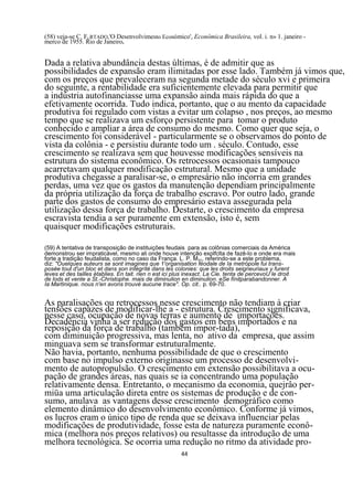 (58) veja-se C. FURTADO,'O Desenvolvimento Econômico', Econômica Brasileira, vol. i. n» 1. janeiro -
merco de 1955. Rio de Janeiro.


Dada a relativa abundância destas últimas, é de admitir que as
possibilidades de expansão eram ilimitadas por esse lado. Também já vimos que,
com os preços que prevaleceram na segunda metade do século xvi e primeira
do seguinte, a rentabilidade era suficientemente elevada para permitir que
a indústria autofinanciasse uma expansão ainda mais rápida do que a
efetivamente ocorrida. Tudo indica, portanto, que o au mento da capacidade
produtiva foi regulado com vistas a evitar um colapso , nos preços, ao mesmo
tempo que se realizava um esforço persistente para tomar o produto
conhecido e ampliar a área de consumo do mesmo. Como quer que seja, o
crescimento foi considerável - particularmente se o observamos do ponto de
vista da colônia - e persistiu durante todo um . século. Contudo, esse
crescimento se realizava sem que houvesse modificações sensíveis na
estrutura do sistema econômico. Os retrocessos ocasionais tampouco
acarretavam qualquer modificação estrutural. Mesmo que a unidade
produtiva chegasse a paralisar-se, o empresário não incorria em grandes
perdas, uma vez que os gastos da manutenção dependiam principalmente
da própria utilização da força de trabalho escravo. Por outro lado, grande
parte dos gastos de consumo do empresário estava assegurada pela
utilização dessa força de trabalho. Destarte, o crescimento da empresa
escravista tendia a ser puramente em extensão, isto é, sem
quaisquer modificações estruturais.

(59) A tentativa de transposição de instituições feudais para as colônias comerciais da América
demonstrou ser impraticável, mesmo ali onde houve intenção explfclta de fazê-lo e onde era mais
forte a tradição feudalista, como no caso da França. L. P. MAY, referindo-se a este problema,
diz: "Ouelques auteurs se sont imagines que 1'organisation féodale de Ia metrópole fui trans-
posée tout d'un bloc et dans son intégríté dans les colonies: que les droits seigneuriaux y furent
leves et des tailles établies. En tait. rien n est ici plus inexact. La Cie. tenta de percevoU le droit
de lods et vente a St.-Christophe. mais de diminulion en diminulion. eSe fínitparabandonner. A
Ia Martinique. nous n'en avons trouvé aucune trace". Op. cit.. p. 69-70.


As paralisações ou retrocessos nesse crescimento não tendiam à criar
tensões capazes de modificar-lhe a - estrutura. Crescimento significava,
nesse caso, ocupação de novas terras e aumento de importações.
Decadência vinha a ser redução dos gastos em bens importados e na
reposição da força de trabalho (também impor-tada),
com diminuição progressiva, mas lenta, no ativo da empresa, que assim
minguava sem se transformar estruturalmente.
Não havia, portanto, nenhuma possibilidade de que o crescimento
com base no impulso externo originasse um processo de desenvolvi-
mento de autopropulsão. O crescimento em extensão possibilitava a ocu-
pação de grandes áreas, nas quais se ia concentrando uma população
relativamente densa. Entretanto, o mecanismo da economia, quejrâo per-
miüa uma articulação direta entre os sistemas de produção e de con-
sumo, anulava as vantagens desse crescimento demográfico como
elemento dinâmico do desenvolvimento econômico. Conforme já vimos,
os lucros eram o único tipo de renda que se deixava influenciar pelas
modificações de produtividade, fosse esta de natureza puramente econô-
mica (melhora nos preços relativos) ou resultasse da introdução de uma
melhora tecnológica. Se ocorria uma redução no ritmo da atividade pro-
                                                        44
 
