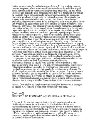 dutiva para exportação, reduziam-se os lucros do empresário, mas ao
mesmo tempo se criava uma capacidade excedente de trabalho, a qual
podia ser utilizada na expansão da capacidade produtiva. Se não havia
interesse em expandir essa capacidade produtiva, o potencial disponível
de inversão podia ser canalizado para obras de construção ligadas ao
bem-estar da classe proprietária ou outras de caráter não-reprodutivo.
A economia escravista dependia, assim, em forma praticamente
exclusiva, da procura externa. Se se enfraquecia essa procura, tinha início
um processo de decadência, com atrofiamento do setor monetário. Esse
processo, entretanto, não apresentava de nenhuma maneira as caracterís-
ticas catastróficas das crises econômicas. A renda monetária da unidade
exportadora praticamente constituía os lucros do empresário, sendo
sempre vantajoso para este continuar operando, qualquer que fosse a
redução ocasional dos preços. Como o custo estava virtualmente cons-
tituído de gastos fixos, qualquer redução na utilização da capacidade
produtiva redundava em perda para o empresário. Sempre havia vanta-
gem em utilizar a capacidade plenamente. Contudo, se se reduziam os
preços abaixo de certo nível, o empresário não podia enfrentar os gastos
de reposição de sua força de trabalho e de seu equipamento importado. Em
talcaso, a unidade tendida perder capacidade. Essa redução de capacidade
teria, entretanto, de ser um processo muito lento, dadas as razões já expostas.
A unidade exportadora estava assim capacitada para preservar a sua
estrutura. A economia açucareira do Nordeste brasileiro, com efeito,
resistiu mais de três séculos às mais prolongadas depressões, logrando
recuperar-se sempre que o permitiam as condições do mercado externo
sem sofrer nenhuma modificação estrutural significativa.
Na segunda metade do século xvn, quando se desorganizou o mer-
cado do açúcar e teve início a forte concorrência antilhana, os preços se
reduziram à metade. Contudo, os empresários brasileiros fizeram o
possível para manter um nível de produção relativamente elevado. No
século seguinte persistiu a tendência à baixa de preços. Por outro lado, a
economia mineira, que se expandiria no centro-sul, atraindo a mão-de-
obra especializada e elevando os preços do escravo, reduziria ainda
mais a rentabilidade da empresa açucareira. O sistema entrou, em conse-
qüência, numa letargia secular. Sua estrutura preservou-se, entretanto,
intacta. Com efeito, ao surgirem novas condições favoráveis a começos
do século XK, voltaria a funcionar com plena vitalidade.

CAPÍTULO X
PROJEÇÃO DA ECONOMIA AÇUCAREIRA: A PECUÁRIA

l formação de um sistema econômico de alta produtividade e em
rápida expansão na faixa litorânea do Nordeste brasileiro teria
necessariamente de acarretar conseqüências diretas e indiretas para as
demais regiões do subcontinente que reivindicavam os portugueses. De
maneira geral estavam assegurados os recursos para manter a defesa da
colônia e intensificar a exploração de outras regiões. De maneira
particular, havia surgido um mercado capaz de justificar a existência
de outras atividades econômicas.
                                     45
 