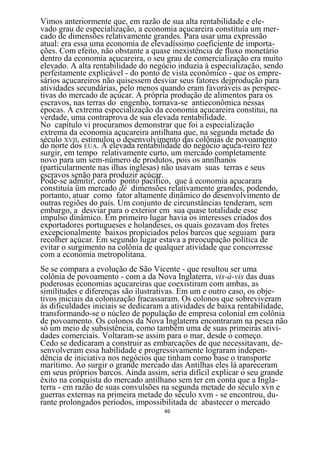 Vimos anteriormente que, em razão de sua alta rentabilidade e ele-
vado grau de especialização, a economia açucareira constituía um mer-
cado de dimensões relativamente grandes. Para usar uma expressão
atual: era essa uma economia de elevadíssimo coeficiente de importa-
ções. Com efeito, não obstante a quase inexistência de fluxo monetário
dentro da economia açucareira, o seu grau de comercialização era muito
elevado. A alta rentabilidade do negócio induzia à especialização, sendo
perfeitamente explicável - do ponto de vista econômico - que os empre-
sários açucareiros não quisessem desviar seus fatores dejprodução para
atividades secundárias, pelo menos quando eram favoráveis as perspec-
tivas do mercado de açúcar. A própria produção de alimentos para os
escravos, nas terras do engenho, tornava-se antieconômica nessas
épocas. A extrema especialização da economia açucareira constitui, na
verdade, uma contraprova de sua elevada rentabilidade.
No capítulo vi procuramos demonstrar que foi a especialização
extrema da economia açucareira antilhana que, na segunda metade do
século XVII, estimulou o desenvolvimento das colônias de povoamento
do norte dos EUA. A elevada rentabilidade do negócio açuca-reiro fez
surgir, em tempo relativamente curto, um mercado completamente
novo para um sem-número de produtos, pois os annlhanos
(particularmente nas ilhas inglesas) não usavam suas terras e seus
escravos senão para produzir açúcar.
Pode-se admitir, como ponto pacífico, que à economia açucarara
constituía üm mercado dé dimensões relativamente grandes, podendo,
portanto, atuar como fator altamente dinâmico do desenvolvimento de
outras regiões do país. Um conjunto de circunstâncias tenderam, sem
embargo, a desviar para o exterior em sua quase totalidade esse
impulso dinâmico. Em primeiro lugar havia os interesses criados dos
exportadores portugueses e holandeses, os quais gozavam dos fretes
excepcionalmente baixos propiciados pelos barcos que seguiam para
recolher açúcar. Em segundo lugar estava a preocupação política de
evitar o surgimento na colônia de qualquer atividade que concorresse
com a economia metropolitana.
Se se compara a evolução de São Vicente - que resultou ser uma
colônia de povoamento - com a da Nova Inglaterra, vis-à-vis das duas
poderosas economias açucareiras que coexistiram com ambas, as
similitudes e diferenças são ilustrativas. Em um e outro caso, os obje-
tivos iniciais da colonização fracassaram. Os colonos que sobreviveram
às dificuldades iniciais se dedicaram a atividades de baixa rentabilidade,
transformando-se o núcleo de população de empresa colonial em colônia
de povoamento. Os colonos da Nova Inglaterra encontraram na pesca não
só um meio de subsistência, como também uma de suas primeiras ativi-
dades comerciais. Voltaram-se assim para o mar, desde o começo.
Cedo se dedicaram a construir as embarcações de que necessitavam, de-
senvolveram essa habilidade e progressivamente lograram indepen-
dência de iniciativa nos negócios que tinham como base o transporte
marítimo. Ao surgir o grande mercado das Antilhas eles lá apareceram
em seus próprios barcos. Ainda assim, seria difícil explicar o seu grande
êxito na conquista do mercado antilhano sem ter em conta que a Ingla-
terra - em razão de suas convulsões na segunda metade do século xvn e
guerras externas na primeira metade do século xvm - se encontrou, du-
rante prolongados períodos, impossibilitada de abastecer o mercado
                                     46
 