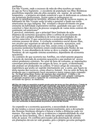 antilhano.
Em São Vicente, onde a escassez de mão-de-obra resultou ser maior
do que na Nova Inglaterra - o excedente de população nas Ilhas Britânicas
possibilitou importar mão-de-obra européia em regime de servidão
temporária -, a primeira atividade comercial a que se dedicaram os colonos foi
em sertanistas profissionais. Assim como os portugueses no
século xy penetraram no território, africano na caça de escravos negros, os
habitantes de São Vicente serão levados a penetrar a fundo nas terras
americanas na caça indígena. Daí resultará o desenvolvimento em grau
eminente da habilidade exploratório-militar, qualidade esta que veio a
constituir o fator decisivo60da precoce ocupação de vastas áreas centrais do
continente sul-americano .
É provável, entretanto, que o principal fator limitante da ação
dinâmica da economia açucareira sobre a colônia de povoamento do
sul haja sido a própria abundância de terras nas proximidades do
núcleo canavieira. O que caracterizava a economia antilhana era sua
extrema escassez de terras. A evolução econômico-social dessas ilhas,
nos séculos que seguiram ao advento da economia açucareira, será
profundamente marcada por esse fato, assim como a evolução da
economia nordestina brasileira estará condicionada pela fluidez de sua
fronteira. A essa abundância de terras se deve a criação, no próprio
Nordeste, de um segundo sistema econômico, dependente da economia
açucareira.
Ao contrário do que ocorreria nas Antilhas, era relativamente pequena
a porção do mercado da economia açucareira a que podiam ter acesso
outros produtores coloniais. No setor de bens de consumo, as importações
consistiam principalmente em artigos de luxo, os quais, evidentemente,
não podiam ser produzidos na colônia. O único artigo de consumo de
importância que podia ser suprido internamente era a carne, que figura na
dieta mesmo dos escravos, como observa Antonil. Era no setor de bens de
produção que o suprimento local encontrava maior espaço para expandir-
se. As duas principais fontes de energia dos engenhos - a lenha e os
animais de tiro - podiam ser supridas localmente com grande vantagem.
O mesmo ocorria com o material de construção mais amplamente
utilizado na época: as madeiras.

(60) Que não hajam os espanhóis ocupado grande parte das terras que lhes adjudicara o Tratado de
Tòrdesilnas na America meridional não é para surpreender, pois deram-se eles conta desde cedo
de que não era factível defender tudo que lhes cabia no Novo Mundo por esse tratado. Sua linha
Cartoe e o rio da Prata. A Amazônia e as terras centrais da América do Sul apresentavam menos
ineresse para os espanhóis que os atuaisRIA,pois por ali era inviável entrar no Peru. e do atual
território norte-americano se podia alcançar o México. Como as terras que os espanhóis efetiva-
mente não ocupavam tenderam a cair em poderios ingleses e franceses, nos séculos xvi e xvw,
para eles a expansão portuguesa na America do Sul certamente não era inconveniente. Assim,
pelo menos se evitava a penetração das potências cujo objetivo conhecido era apossarem-se
do melhor do quinhão espanhol. Contudo, não deixa de surpreerxJer que o continente stil-ameri-
cmo haja sido ocupado e demarcado - inclusive a bacia amazônica-um século antes do norte-
americano. Esse tato se deve ao extraordinário arrojo dos exploradores paulistas, como passa-
ram a ser conhecidos os descendentes da primitiva colônia de São Vicente.


Ao expandir-se a economia açucareira, a necessidade de animais
de tiro tendeu a crescer mais que proporcionalmente, pois a devastação
das florestas litorâneas obrigava a buscar a lenha a distâncias cada vez
maiores. Por outro lado, logo se evidenciou a impraticabilidade de criar
o gado na faixa litorânea, isto é, dentro das próprias unidades produ-
toras de açúcar. Os conflitos provocados pela penetração de animais
em plantações devem ter sido grandes, pois o próprio governo português
                                               47
 