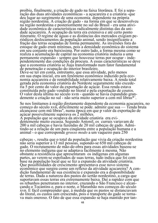 proibiu, finalmente, a criação de gado na faixa litorânea. E foi a sepa-
ração das duas atividades econômicas - a açucareira e a criatória -que
deu lugar ao surgimento de uma economia dependente na própria
região nordestina. A criação de gado - na forma em que se desenvolveu
na região nordestina e posteriormente no sul do Brasil - era uma ativi-
dade econômica de características radicalmente distintas das da uni-
dade açucareira. A ocupação da terra era extensiva e até certo ponto
itinerante. O regime de águas e as distâncias dos mercados exigiam pe-
riódicos deslocamentos da população animal, sendo insignificante a
fração das terras ocupadas de forma permanente. As inversões fora do
estoque de gado eram mínimas, pois a densidade econômica do sistema
em seu conjunto era baixíssima. Por outro lado, a forma mesma como se
realiza a acumulação de capital na economia criatória induzia a uma
permanente expansão - sempre que houvesse terras por ocupar - inde-
pendentemente das condições da procura. A essas características se deve
que a economia criatória se Jiaja transformado num fator fundamental
de penetração e ocupação do interior brasileiro.
Deve-se ter em conta, entretanto, que essa atividade, pelo menos
em sua etapa inicial, era um fenômeno econômico induzido pela eco-
nomia açucareira e de rentabilidade relativamente baixa. A renda total
gerada pela economia criatória do Nordeste seguramente não excede-
ria 5 por cento do valor da exportação de açúcar. Essa renda estava
constituída pelo gado vendido no litoral e pela exportação de couros.
O valor desta última no século xvm - quando se havia expandido gran-
demente a criação no sul - não seria muito superior a cem mil libras*1.
Se nos limitamos à região diretamente dependente da economia açucareira, no
começo do século xvn, dificilmente se pode. admitir que sua — Tenda bruta
alcançasse cem mü libras", numa época em que p valor da exportação de
açúcar possivelmente superava os 2 milhões.
A população que se ocupava da atividade criatória era evi-
dentemente muito escassa. Segundo Antonil, os currais variavam de
200 a mil cabeças e havia fazendas de 20 mil cabeças de gado. Admi-
tindo-se a relação de um para cinqüenta entre a população humana e a
animal - o que corresponde grosso modo a um vaqueiro para 250
cabeças -, resulta que o total da população que vivia da criação nordestina
não seria superior a 13 mil pessoas, supondo-se 650 mil cabeças de
gado. O recrutamento de mão-de-obra para essas atividades baseou-se
no elemento indígena que se adaptava facilmente à mesma. Não
obstante a resistência que apresentaram os indígenas em algumas
partes, ao verem-se espoliados de suas terras, tudo indica que foi com
base na população local que se fez a expansão da atividade criatória.
Que possibilidades de crescimento apresentava esse novo sistema
econômico que surgira como um reflexo da atividade açucareira? A con-
dição fundamental de sua existência e expansão era a disponibilidade
de terras. Dada a natureza dos pastos do sertão nordestino, a carga que
suportavam essas terras era extremamente baixa. Daí a rapidez com que
os rebanhos penetraram no interior, cruzando o São Francisco e alcan-
çando o Tocantins e, para o norte, o Maranhão nos começos do século
xvn. É fácil compreender que, à medida que os pastos se distanciavam
do litoral, os custos iam crescendo, pois o transporte do gado se torna-
va mais oneroso. O fato de que essa expansão se haja mantido por tan-
                                     48
 