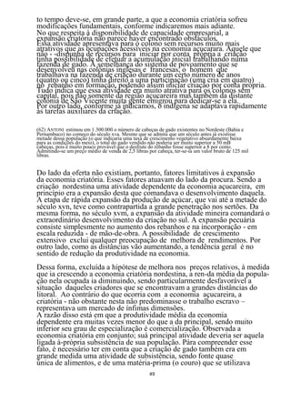 to tempo deve-se, em grande parte, a que a economia criatória sofreu
modificações fundamentais, conforme indicaremos mais adiante.
No que respeita à disponibilidade de capacidade empresarial, a
expansão criatória não parece haver encontrado obstáculos.
Essa atividade apresentava para ò colono sem recursos muito mais
atrativos que as ocupações acessíveis na economia açucarara. Aquele que
não - -dispunha de recursos para iniciar por conta própria a criação
tinha possibilidade de efetuar a acumulação inicial trabalhando numa
fazenda de gado. À semelhança do sistema de povoamento que se
desenvolveu nas colônias inglesas e francesas, o homem que
trabalhava na fazenda de criação durante um certo número de anos
(quatro ou cinco) tinha direito a uma participação (uma cria em quatro)
no rebanho em formação, podendo assim iniciar criação por conta própria.
Tudo indica que essa atividade era muito atrativa para os colonos sem
capital, pois não somente da região açucareira mas também da distante
colônia de São Vicente muita gente emigrou para dedicar-se a ela.
Por outro lado, conforme já indicamos, o indígena se adaptava rapidamente
às tarefas auxiliares da criação.

(62) ANTONI estimou em 1.300.000 o número de cabeças de gado existentes no Nordeste (Bahia e
Pernambuco) no começo do século xva. Mesmo que se admita que um século antes já existisse
metade dessa população (o que indicaria uma taxa de crescimento vegetativo absurdamente baixa
para as condições do meio), o total do gado vendido não poderia ser muito superior a 50 mB
cabeças, pois é muito pouco provável que o desfrute do rebanho fosse superior a 8 por cento.
Admitindo-se um preço médio de venda de 2,5 libras por cabeça, ter-se-ia um valor bruto de 125 mil
libras.


Do lado da oferta não existiam, portanto, fatores limitativos à expansão
da economia criatória. Esses fatores atuavam do lado da procura. Sendo a
criação nordestina uma atividade dependente da economia açucareira, em
princípio era a expansão desta que comandava o desenvolvimento daquela.
A etapa de rápida expansão da produção de açúcar, que vai até a metade do
século xvn, teve como contrapartida a grande penetração nos sertões. Da
mesma forma, no século xvm, a expansão da atividade mineira comandará o
extraordinário desenvolvimento da criação no sul. A expansão pecuária
consiste simplesmente no aumento dos rebanhos e na incorporação - em
escala reduzida - de mão-de-obra. A possibilidade de crescimento
extensivo exclui qualquer preocupação de melhora de rendimentos. Por
outro lado, como as distâncias vão aumentando, a tendência geral é no
sentido de redução da produtividade na economia.
Dessa forma, excluída a hipótese de melhora nos preços relativos, à medida
que ia crescendo a economia criatória nordestina, a ren-da média da popula-
ção nela ocupada ia diminuindo, sendo particularmente desfavorável a
situação daqueles criadores que se encontravam a grandes distâncias do
litoral. Ao contrário do que ocorria com a economia açucareira, a
criatória - não obstante nesta não predominasse o trabalho escravo –
representava um mercado de ínfimas dimensões.
A razão disso está em que a produtividade média da economia
dependente era muitas vezes menor do que a da principal, sendo muito
inferior seu grau de especialização è comercialização. Observada a
economia criatória em conjunto; suà principal atividade deveria ser aquela
ligada à-própria subsistência de sua população. Pára compreender esse
fato, é necessário ter em conta que a criação de gado também era em
grande medida uma atividade de subsistência, sendo fonte quase
única de alimentos, e de uma matéria-prima (o couro) que se utilizava
                                                    49
 