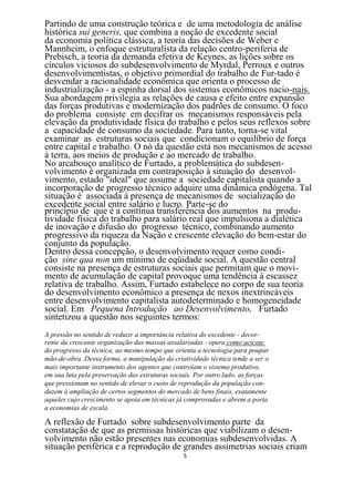 Partindo de uma construção teórica e de uma metodologia de análise
histórica sui generis, que combina a noção de excedente social
da economia política clássica, a teoria das decisões de Weber e
Mannheim, o enfoque estruturalista da relação centro-periferia de
Prebisch, a teoria da demanda efetiva de Keynes, as lições sobre os
círculos viciosos do subdesenvolvimento de Myrdal, Perroux e outros
desenvolvimentistas, o objetivo primordial do trabalho de Fur-tado é
desvendar a racionalidade econômica que orienta o processo de
industrialização - a espinha dorsal dos sistemas econômicos nacio-nais.
Sua abordagem privilegia as relações de causa e efeito entre expansão
das forças produtivas e modernização dos padrões de consumo. O foco
do problema consiste em decifrar os mecanismos responsáveis pela
elevação da produtividade física do trabalho e pelos seus reflexos sobre
a capacidade de consumo da sociedade. Para tanto, torna-se vital
examinar as estruturas sociais que condicionam o equilíbrio de força
entre capital e trabalho. O nó da questão está nos mecanismos de acesso
à terra, aos meios de produção e ao mercado de trabalho.
No arcabouço analítico de Furtado, a problemática do subdesen-
volvimento é organizada em contraposição à situação do desenvol-
vimento, estado "ideal" que assume a sociedade capitalista quando a
incorporação de progresso técnico adquire uma dinâmica endógena. Tal
situação é associada à presença de mecanismos de socialização do
excedente social entre salário e lucro. Parte-se do
princípio de que é a contínua transferência dos aumentos na produ-
tividade física do trabalho para salário real que impulsiona a dialética
de inovação e difusão do progresso técnico, combinando aumento
progressivo da riqueza da Nação e crescente elevação do bem-estar do
conjunto da população.
Dentro dessa concepção, o desenvolvimento requer como condi-
ção sine qua non um mínimo de eqüidade social. A questão central
consiste na presença de estruturas sociais que permitam que o movi-
mento de acumulação de capital provoque uma tendência à escassez
relativa de trabalho. Assim, Furtado estabelece no corpo de sua teoria
do desenvolvimento econômico a presença de nexos inextrincáveis
entre desenvolvimento capitalista autodeterminado e homogeneidade
social. Em Pequena Introdução ao Desenvolvimento, Furtado
sintetizou a questão nos seguintes termos:
A pressão no sentido de reduzir a importância relativa do excedente - decor-
rente da crescente organização das massas assalariadas - opera como acicate
do progresso da técnica, ao mesmo tempo que orienta a tecnologia para poupar
mão-de-obra. Dessa forma, a manipulação da criatividade técnica tende a ser o
mais importante instrumento dos agentes que controlam o sistema produtivo,
em sua luta pela preservação das estruturas sociais. Por outro lado, as forças
que pressionam no sentido de elevar o custo de reprodução da população con-
duzem à ampliação de certos segmentos do mercado de bens finais, exatamente
aqueles cujo crescimento se apoia em técnicas já comprovadas e abrem a porta
a economias de escala.

A reflexão de Furtado sobre subdesenvolvimento parte da
constatação de que as premissas históricas que viabilizam o desen-
volvimento não estão presentes nas economias subdesenvolvidas. A
situação periférica e a reprodução de grandes assimetrias sociais criam
                                                5
 