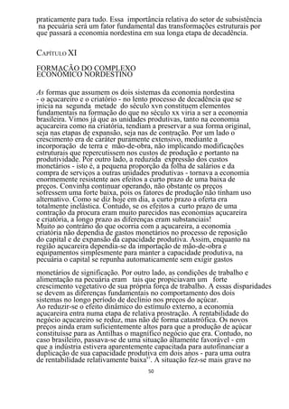 praticamente para tudo. Essa importância relativa do setor de subsistência
na pecuária será um fator fundamental das transformações estruturais por
que passará a economia nordestina em sua longa etapa de decadência.

CAPÍTULO XI
FORMAÇÃO DO COMPLEXO
ECONÔMICO NORDESTINO

As formas que assumem os dois sistemas da economia nordestina
- o açucareiro e o criatório - no lento processo de decadência que se
inicia na segunda metade do século xvn constituem elementos
fundamentais na formação do que no século xx viria a ser a economia
brasileira. Vimos já que as unidades produtivas, tanto na economia
açucareira como na criatória, tendiam a preservar a sua forma original,
seja nas etapas de expansão, seja nas de contração. Por um lado o
crescimento era de caráter puramente extensivo, mediante a
incorporação de terra e mão-de-obra, não implicando modificações
estruturais que repercutissem nos custos de produção e portanto na
produtividade. Por outro lado, a reduzida expressão dos custos
monetários - isto é, a pequena proporção da folha de salários e da
compra de serviços a outras unidades produtivas - tornava a economia
enormemente resistente aos efeitos a curto prazo de uma baixa de
preços. Convinha continuar operando, não obstante os preços
sofressem uma forte baixa, pois os fatores de produção não tinham uso
alternativo. Como se diz hoje em dia, a curto prazo a oferta era
totalmente inelástica. Contudo, se os efeitos a curto prazo de uma
contração da procura eram muito parecidos nas economias açucareira
e criatória, a longo prazo as diferenças eram substanciais!
Muito ao contrário do que ocorria com a açucareira, a economia
criatória não dependia de gastos monetários no processo de reposição
do capital e de expansão da capacidade produtiva. Assim, enquanto na
região açucareira dependia-se da importação de mão-de-obra e
equipamentos simplesmente para manter a capacidade produtiva, na
pecuária o capital se repunha automaticamente sem exigir gastos
monetários de significação. Por outro lado, as condições de trabalho e
alimentação na pecuária eram tais que propiciavam um forte
crescimento vegetativo de sua própria força de trabalho. A essas disparidades
se devem as diferenças fundamentais no comportamento dos dois
sistemas no longo período de declínio nos preços do açúcar.
Ao reduzir-se o efeito dinâmico do estímulo externo, a economia
açucareira entra numa etapa de relativa prostração. A rentabilidade do
negócio açucareiro se reduz, mas não de forma catastrófica. Os novos
preços ainda eram suficientemente altos para que a produção de açúcar
constituísse para as Antilhas o magnífico negócio que era. Contudo, no
caso brasileiro, passava-se de uma situação altamente favorável - em
que a indústria estivera aparentemente capacitada para autofinanciar a
duplicação de sua capacidade produtiva em dois anos - para uma outra
de rentabilidade relativamente baixa63. A situação fez-se mais grave no
                                     50
 