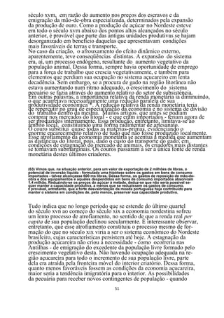 século xvm, em razão do aumento nos preços dos escravos e da
emigração da mão-de-obra especializada, determinados pela expansão
da produção de ouro. Como a produção de açúcar no Nordeste esteve
em todo o século xvm abaixo dos pontos altos alcançados no século
anterior, é provável que parte das antigas unidades produtivas se hajam
desorganizado em benefício daquelas que apresentavam condições
mais favoráveis de terras e transporte.
No caso da criação, o afrouxamento do efeito dinâmico externo,
aparentemente, teve conseqüências distintas. A expansão do sistema
era, aí, um processo endógeno, resultante do aumento vegetativo da
população animal. Dessa forma, sempre havia oportunidade de emprego
para a força de trabalho que crescia vegetativamente, e também para
elementos que perdiam sua ocupação no sistema açucareiro em lenta
decadência. Sem embargo, se a procura de gado na região litorânea não
estava aumentando num ritmo adequado, o crescimento do sistema
pecuário se fazia através do aumento relativo do setor de subsistência.
Em outras palavras, a importância relativa da renda monetária ia diminuindo,
o que acarretava necessariamente uma redução paralela de sua
produtividade econômica6*. A redução relativa da renda monetária teria
de repercutir no grau de especialização da economia e no sistema de divisão
do trabalho dentro da mesma. Muitos artigos que antes se podiam
comprar nos mercados do litoral - e que eram importados - teriam agora de
ser produzidos internamente. Essa produção, entretanto, limitava-se ao
âmbito local, constituindo uma forma rudimentar de artesanato.
O couro substitui quase todas as matérias-primas, evidenciando o
enorme encarecimento relativo de tudo que não fosse produzido localmente.
Esse atrofiamento da economia monetária se acentua à medida que aumentam
as distâncias do litoral, pois, dado o custo do transporte do gado, em
condições de estagnação do mercado de animais, os criadores mais distantes
se tornavam submarginais. Os couros passaram a ser a única fonte de renda
monetária destes últimos criadores.

(63) Vimos que, na situação anterior, para um valor de exportação de 2 milhões de libras, o
potencial de inversão liquida - formulada uma hipótese sobre os gastos em bens de consumo
importados - talvez alcançasse 600 ms libras. Dessa forma, os gastos de reposição de mão-de-
obra e dos equipamentos e aqueles despendidos em bens de consumo importados absorviam
1,4 milhão. Reduzindo-se os preços do açúcar à metade, deduz-se que não seria possível se-
quer manter a capacidade produtiva, a menos que se reduzissem os gastos de consumo.
É provável, entretanto, que a forte desvalorização da moeda portuguesa haja contribuído para
manter o sistema em condições de. peto menos, preservar sua capacidade produtiva.


Tudo indica que no longo período que se estende do último quartel
do século xvn ao começo do século xix a economia nordestina sofreu
um lento processo de atrofiamento, no sentido de que a renda real per
capita de sua população declinou secularmente. É interessante observar,
entretanto, que esse atrofiamento constituiu o processo mesmo de for-
mação do que no século xix viria a ser o sistema econômico do Nordeste
brasileiro, cujas características persistem até hoje. A estagnação da
produção açucareira não criou a necessidade - como ocorreria nas
Antilhas - de emigração do excedente da população livre formado pelo
crescimento vegetativo desta. Não havendo ocupação adequada na re-
gião açucareira para todo o incremento de sua população livre, parte
dela era atraída pela fronteira móvel do interior criatório. Dessa forma,
quanto menos favoráveis fossem as condições da economia açucareira,
maior seria a tendência imigratória para o interior. As possibilidades
da pecuária para receber novos contingentes de população - quando
                                                51
 